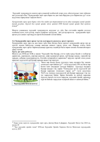 Хүүхдийг хүмүүжүүлэх монгол арга ухаантай холбоотой дээрх үзэл, ойлголтуудыг товч тоймлон
авч үзсэнээрээ бид “Хүмүүжлийн эерэг арга барил нь дан ганц барууны үзэл баримтлал уу? гэсэн
асуултанд хариулахыг зорьсон билээ.
Хүмүүжлийн эерэг арга барил гэдэг бол нийт хүн төрөлхтөнд нэгэн адил хамаарах хүний эрхийн
тухай асуудал. Хүүхэд бол хүний эрхийг эдлэх эрхтэй ХҮН бөгөөд хүний эрхийг бид хүндлэх
ёстой18
Монгол уламжлалд хүүхдийг хүмүүжүүлэх асуудлыг үг, үйл, бие сэтгэлийн нарийн нэгдэлд
холбоонд холч, голч үзлээр, энэрэл ухаарлыг хослуулан авч үзсээр ирсэн нь хүмүүжлийн эерэг
аргын үзэл санааг хэрэгжүүлэх өргөн боломжийг олгож байна.
1.2. Хүмүүжлийн эерэг аргыг түгээн дэлгэрүүлэх үндэслэл, эрэлт хэрэгцээ
Хүмүүжлийн эерэг арга нь цоо шинэ зүйл биш бөгөөд багш сургалт хүмүүжлийн аргаа зөв үр
дүнтэй зохион байгуулан улмаар ажилдаа амжилт гаргах үндэс юм. Өөрөөр хэлбэл багш
хүмүүжлийн эерэг аргыг баримталсанаар сурагчид төдийгүй багш өөрөө хөгжих болмжтойгоороо
давуу талтай.
Хууль, эрх зүйн үндэслэл
Монгол улс НҮБ-ын ХЭК-д заасан “Хүүхдийг бие бялдар, сэтгэл зүйн хувьд бүхий л хэлбэрээр
дарамтлах, доромжлох, сөргөөр ашиглах, хайр халамжгүй орхих, зүй бусаар хандах, хэрцгийгээр
харьцах, албадан хөдөлмөрлүүлэх, бэлгийн хүчирхийлэл дарамтанд” оруулах зэргийг олон улсын
практикт хүүхэдтэй зүй бусаар харьцах явдал гэж нэрлэдэг.
“Багш нар болон бусад хүүхдүүд чамд шударга бус хандах
тохиолдол гарч байсан уу?” гэсэн асуултанд 39% нь багш нар
болон хамт амьдардаг (дотуур байрны) хүүхдүүд шударга
бусаар ханддаг гэж, харин “Томчуудын зүгээс хүүхэдтэй зүй
бусаар харилцах тохиолдол гардаг уу?” гэсэн асуултанд
70,2% нь томчууд хүүхдүүдтэй зүй бусаар харилцдаг гэж тус
тус хариулсан байна. Зарим багшийн эв дүйгүй харилцаа
хүүхдэд таагүй сэтгэгдэл төрүүлж, хүүхдийн эрхийг зөрчихөд
хүргэж байгааг харуулсан тодорхой жишээ ч цөөнгүй байна.19
18
Өдөр тутам хэрэглэх хүмүүжлийн эерэг арга, Доктор Жоан Е.Дюррант, Хүүхдийг Ивээх Сан 2010 он,
хуудас 28
19
“Бүх хүүхдийн эрхийн төлөө” НҮБ-ын Хүүхдийн Эрхийн Хороонд Илгээх Монголын хүүхдүүдийн
илтгэл, 2015
Хүүхдүүдийн бичсэн илтгэл
 