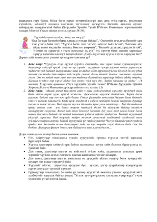 шаардлага гарч байна. Иймд багш нарыг хүчирхийлэлгүй заах арга зүйд сургах, урьдчилан
сэргийлэх, зайлшгүй нөхцөлд хамгаалах тогтолцоог хөгжүүлэх, багшийн ажиллах орчинг
сайжруулах шаардлагатай байна (Хүүхдийн Эрхийн Тухай НҮБ-ын Конвенцын хэрэгжилтийн
талаарх Монгол Улсын тайлан илтгэл, хуудас 38-39).
Хүүхэд багшаасаа айж, эмээх нь зөв үү?
“Бид багадаа багшийн бараа хараад л зугтдаг байлаа”, “Одоогийн хүүхдүүд багшийг хүн
гэж үзэхээ байж дээ”, “Хүүхэд багш, эцэг эхээсээ эмээдэг байх ёстой”, “Багшаас айх
айдас танин мэдэхүйн таашаал, баяслыг унтраана”, “Багшийг дээдэлж, хүндлэх ёстой”,
“Номыг нь сурахгүй ч гэсэн номхоныг нь сур” гэх зэргээр багш шавийн харилцааг
хүмүүс харилцан адилгүй тодорхойлдог. Дээрх асуултанд хүүхэд хэрхэн хариулах бол?
Дараах хоёр тохиолдлыг уншиж эргэцүүлэн тунгаана уу?
1. Кейс хоёр: “Сургууль дээр хүүхэд хүүхдээ дээрэлхдэг, бас сурах бичиг хүрэлцэхгүйгээс
даалгавар хийхгүй ирээд, дээр нь ар гэрийн асуудлаас цэвэрлэгээний мөнгө хураалгаж
чадахгүй үед багшид загнуулахаас маш их айдаг. Ном хүрэлцээгүйгээс болоод би нэг удаа
тооны хичээлийн даалгавраа хийгээгүйн улмаас багш намайг тооны сонгоноос гаргана
гэсэн. Энэ нь надад маш хүнд туссан тиймээс багшийгаа харахаар байнга айдас төрдөг.
Багшаа хүндлэх өөр хэрэг, айдас бол ондоо зүйл шүү дээ. Зарим багшаас их айдаг” -14
настай, Б хүүгийн ярианаас (“Бүх хүүхдийн эрхийн төлөө” НҮБ-ын Хүүхдийн Эрхийн
Хороонд Илгээх Монголын хүүхдүүдийн илтгэл, хуудас 15).
2. Кейс гурав: “Манай ангид хичээлдээ сайн ч маш хөдөлгөөнтэй сэргэлэн хүүхдүүд олон
байв. Багш нарыг орж ирэхэд ихэвчлэн бужигнаж шуугиж байдагсан. Зарим багш
уурлаж, бидэнд нэр хоч өгч сүйд болно. Гэтэл физикийн хичээлийн Чулуун багш биднийг
хэзээ ч загнаж байгаагүй. Орж ирж мэндлээд л сэдвээ самбарт бичиж намуухан дуугаар
хичээлээ зааж эхэлнэ. Бид шуугих тусам багшийн яриа улам намдсаар… Бид багшийнхаа
яриаг сонсох гэж аль болох түргэн чимээгүй болох ба үймүүлж байгаа нэгэндээ
анхааруулж сануулна. Ангид нам жим болоход багшийн дуу улам тод чанга болж багш
маань хичээлээ бидний ой тойнд хоногшин үлдтэл сайхан заадагсан. Бидний асуултанд
уйгагүй хариулна. Бид түүнийг тойрч зогсоод хичээлтэй холбоотой холбоогүй олон
зүйлийг сонирхон асууна. Манай сургуулийн үе үеийн сурагчид Чулуун багшийг ихэд хүндлэн
ярьдаг юм. Багшийн өгсөн даалгаврыг хийх нь нэр төрийн хэрэг байсан байх гэж би
боддог. Ангиараа физигч болох гэж байгаа юм шиг л хичээдэгсэн…
Дээрх тохиолдлын талаар багшид өгөх зөвлөмж:
 Нэг, хоёрдугаар тохиолдолд тухайн сургуулийн орчинд хүүхдэд ээлтэй харилцаа
бүрдээгүй байна.
 Хүүхэд даалгавраа хийхгүй ирж байгаа шалтгааныг асууж хийх боломж бүрдүүлэхэд нь
тусалдаг байх
 Дүн тавих, даалгавар шалгах нь хийгээгүй зүйлээ хийх, алдаанаасаа суралцах урам
зоригийг хүүхдэд өгөхөд чиглэсэн хамтын ажиллагаа гэдгийг анхаарах
 Дүн тавих, даалгавар шалгах ажиллагаа нь хүүхдийг айлгах ташуур болж хувирдгийг
анхаарч энэ алдааг гаргахгүй байх
 Хүүхдийг айлгах, дарамтлах аргуудыг бус, хүндэл, үлгэр дуурайллаар хүмүүжүүлж
сургах аргуудыг тууштай хэрэглэх
 Гуравдугаар тохиолдолд багшийн ур чадвар хүүхэдтэй ажиллах ухаалаг аргуудтай нягт
холбоотойг харуулж байгаа учраас ”Үглэж хүмүүжүүлснээс үлгэрлэж хүмүүжүүл” гэсэн
хэллэгийн утгыг илтгэж байна.
 