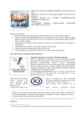 МОНГОЛ УЛСЫН ХҮҮХДИЙН ЭРХИЙН ТУХАЙ ХУУЛЬ (2016
он)
МОНГОЛ УЛСЫН ХҮҮХЭД ХАМГААЛЛЫН ТУХАЙ ХУУЛЬ
(2016 он)
МОНГОЛ УЛСЫН ГЭР БҮЛИЙН ХҮЧИРХИЙЛЭЛТЭЙ
ТЭМЦЭХ ТУХАЙ ХУУЛЬ
(2016 он)
“ХҮҮХДИЙН ХӨГЖИЛ, ХАМГААЛЛЫН ҮНДЭСНИЙ
ХӨТӨЛБӨР” (2017-2021 он )
Багшид өгөх зөвлөмж:
 Хүүхэдтэй ажиллахдаа Боловсролын тухай хуулийн заалтыг (44.3) мөрдөж ажиллах
 Хүүхэдтэй зүй бусаар харилцаж байгаа дээрх харилцааг зөвтгөх үндэслэл байхгүй учраас
багшлах эрхийг түдгэлзүүлэх болон эцэг эх нь таны эсрэг гомдол гаргах бүрэн үндэслэл
болно гэдгийг анхаарах
 Уур бухимдлаа зохицуулах арга техникүүдэд суралцах ( уг гарын авлагын 3 дугаар бүлгээс
санаа авах)
 Хүүхдийн хийсэн зүйлийг түүний байр сууринаас хардаг байх
 Хийсэн зүйлээ улам сайжруулах урмыг хүүхдэд өгөх
 Зан харилцааны доголдолтой багш өөрөө сэтгэл зүйн зөвлөгөөнд хамрагдах
Хүүхдийн хөгжил хүмүүжлийн эерэг баримтууд
Хүүхдийн оюун ухааны хөгжлийн судалгааны баримт:
2009 онд МУБИС-аас Шинжлэх Ухаан Технологийн Сангийн
санхүүжилтээр хэрэгжүүлсэн “Монгол үндэстэн хүүхдийн сэтгэц-
физиологи, нийгэм-соёлын онцлог”21
сэдэвт судалгаагаар
Монголын ЕБС-ийн дунд, ахлах насны сурагчдын оюуны ухааны
хөгжил дундаж ба түүнээс дээгүүр түвшинд байгааг илрүүлсэн.
Судалгаанд хамрагдсан сурагчдын (n=640) оюун ухааны хөгжлийн
коэффициентыг нас насаар авч үзвэл:
11 настай сурагчдын дундаж IQ=119,1, 12 : IQ=118, 13 нас: IQ=110,
14 нас: IQ=109,9 15 нас: IQ=110,6, 16 нас:IQ=114.5, 17 нас:
IQ=118.5, 18 нас: IQ=111.2 байна.
Оюун ухаан бол өөрийгөө зорилго чиглэлтэй авч явах, оновчтой
сэтгэх, хүрээлж буй орчинтой амжилттай харилцан үйлчлэлцэх
болон орчиндоо дасан зохицох хувь хүний цогц чадвар юм.
Хайр энэрэлгүй орчинд оюун ухааныг хайх хэрэггүй (Ф. Н.
Достоевский).
Ганцхан дусал эрүүл ухаан бүтэн чингэлэг сургаалаас үнэтэй
(Пифагор).
21
“Монгол үндэстэн хүүхдийн сэтгэц-физиологи, нийгэм-соёлын онцлог”судалгааны тайлан, 2010, х, 63
Хууль эрх зүйн орчин
Монгол хүүхдүүдийн оюун ухааны хөгжлийн түвшин хэвийн сайн байгаа нь ЕБС-ийн
хичээлийн стандарт, хөтөлбөрт тусгагдсан мэдлэг чадварыг эзэмших, орчиндоо зөв дасан
зохицох өргөн боломж байгааг харуулж байна.
Судалгааны үр дүнг
харгалзах тухай
 