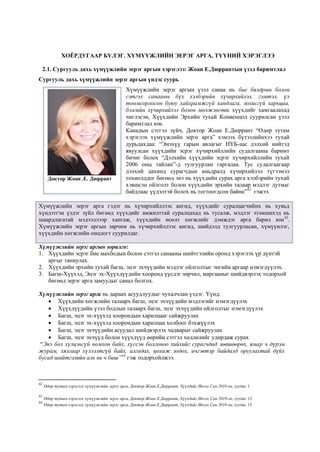 ХОЁРДУГААР БҮЛЭГ. ХҮМҮҮЖЛИЙН ЭЕРЭГ АРГА, ТҮҮНИЙ ХЭРЭГЛЭЭ
2.1. Сургууль дахь хүмүүжлийн эерэг аргын хэрэглээ: Жоан Е.Дюррантын үзэл баримтлал
Сургууль дахь хүмүүжлийн эерэг аргын үндэс суурь
Хүмүүжлийн эерэг аргын үзэл санаа нь бие бялдрын болон
сэтгэл санааны бүх хэлбэрийн хүчирхийлэл, гэмтэл, үл
тоомсорлосон буюу хайхрамжгүй хандлага, зохисгүй харьцаа,
бэлгийн хүчирхийлэл болон мөлжлөгөөс хүүхдийг хамгаалахад
чиглэсэн, Хүүхдийн Эрхийн тухай Конвенцод суурилсан үзэл
баримтлал юм.
Канадын сэтгэл зүйч, Доктор Жоан Е.Дюррант “Өдөр тутам
хэрэглэх хүмүүжлийн эерэг арга” хэмээх бүтээлийнхээ тухай
дурьдахдаа: “Энэхүү гарын авлагыг НҮБ-аас дэлхий нийтэд
явуулсан хүүхдийн эсрэг хүчирхийллийн судалгааны баримт
бичиг болох “Дэлхийн хүүхдийн эсрэг хүчирхийллийн тухай
2006 оны тайлан”-д тулгуурлан гаргалаа. Тус судалгаагаар
дэлхий дахинд сурагчдын амьдралд хүчирхийлэл түгээмэл
тохиолддог бөгөөд энэ нь хүүхдийн сурах арга хэлбэрийн тухай
хэвшсэн ойлголт болон хүүхдийн эрхийн талаар мэдлэг дутмаг
байдлаас үүдэлтэй болох нь тогтоогдсон байна”42
гэжээ.
Хүмүүжлийн эерэг арга гэдэг нь хүчирхийллээс ангид, хүүхдийг суралцагчийнх нь хувьд
хүндэтгэн үздэг зүйл бөгөөд хүүхдийг амжилттай суралцахад нь тусалж, мэдлэг эзэмшихэд нь
шаардлагатай мэдээллээр хангаж, хүүхдийн өсөлт хөгжлийг дэмждэг арга барил юм43
.
Хүмүүжлийн эерэг аргын зарчим нь хүчирхийллээс ангид, шийдэлд тулгуурласан, хүмүүнлэг,
хүүхдийн хөгжлийн онцлогт суурилдаг.
Хүмүүжлийн эерэг аргын зорилго:
1. Хүүхдийн эсрэг бие махбодын болон сэтгэл санааны шийтгэлийн оронд хэрэглэх үр дүнтэй
аргыг таниулах.
2. Хүүхдийн эрхийн тухай багш, эцэг эхчүүдийн мэдлэг ойлголтыг энгийн аргаар нэмэгдүүлэх.
3. Багш-Хүүхэд, Эцэг эх-Хүүхдүүдийн хооронд үүсдэг зөрчил, маргааныг шийдвэрлэх тодорхой
бөгөөд эерэг арга замуудыг санал болгох.
Хүмүүжлийн эерэг арга нь дараах асуудлуудыг чухалчлан үздэг. Үүнд:
 Хүүхдийн хөгжлийн талаарх багш, эцэг эхчүүдийн мэдлэгийг нэмэгдүүлэх
 Хүүхдүүдийн үзэл бодлын талаарх багш, эцэг эхчүүдийн ойлголтыг нэмэгдүүлэх
 Багш, эцэг эх-хүүхэд хоорондын харилцааг сайжруулах
 Багш, эцэг эх-хүүхэд хоорондын харилцаа холбоог бэхжүүлэх
 Багш, эцэг эхчүүдийн асуудал шийдвэрлэх чадварыг сайжруулах
 Багш, эцэг эхчүүд болон хүүхдүүд өөрийн сэтгэл хөдлөлийг удирдаж сурах
“Энэ бол хүлцэнгүй номхон байх, хүссэн болгоноо хийхийг сурагчдад зөвшөөрөх, ямар ч дүрэм
журам, хязгаар хүлээлтгүй байх, алгадах, цохиж зодох, ичгэвтэр байдалд оруулахтай дүйх
бусад шийтгэлийн аль нь ч биш”44
гэж тодорхойлжээ.
42
Өдөр тутам хэрэглэх хүмүүжлийн эерэг арга, Доктор Жоан Е.Дюррант, Хүүхдийг Ивээх Сан 2010 он, хуудас 1
43
Өдөр тутам хэрэглэх хүмүүжлийн эерэг арга, Доктор Жоан Е.Дюррант, Хүүхдийг Ивээх Сан 2010 он, хуудас 13
44
Өдөр тутам хэрэглэх хүмүүжлийн эерэг арга, Доктор Жоан Е.Дюррант, Хүүхдийг Ивээх Сан 2010 он, хуудас 15
Доктор Жоан .Е. Дюррант
:k
 