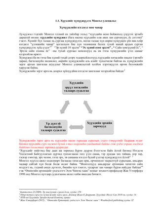 1.1. Хүүхдийг хүмүүжүүлэх Монгол уламжлал
Хүмүүжлийн нэгдмэл мөн чанар
Хүмүүжил гэдгийг Монгол хэлний их тайлбар тольд “хүүхдийн өсөн бойжиход үзүүлэх эрэмбэ
дараатай нөлөө: хүүхдийн хүмүүжил (бага насны хүүхдийн олж авах зан суртахуун, ёс дэглэм)”
гэжээ. Хүнийг бүх талаас нь сургаж хүмүүжүүлэх, нөгөө талаас хүн өөрөө хүмүүжих үйл явц хоёр
нэгдвэл “үлэмжийн чанар” цогцолсон бие хүн төлөвшиж болох тухай манай ардын сурган
хүмүүжүүлэх зүйд үздэг”1
“Эр хүний 10 эрдэм” “Эх хүний есөн эрдэм” , “ Сайн хөвгүүний ёс”, “
Эрхэм сайн охины ёс” –ны тухай сургаал номлолууд нь өв тэгш хүмүүжлийн үзэл санааг
илэрхийлж иржээ.
Хүмүүжил ба өв тэгш бие хүний тухай дээрх тодорхойлолтууд хүүхдийн хөгжлийн онцлог (эрэмбэ
дараа), багшлахуйн нөлөөлөл, өөрийн хүмүүжлийн аль алийг чухалчилж байгаа нь хүмүүжлийн
эерэг аргын зангилаа асуудлыг Монгол уламжлалтай холбон хэрэгжүүлэх өргөн боломжийг
харуулж байна.
Хүмүүжлийн эерэг арга нь доорхи зүйлүүдйин нэгдсэн зангилааг илэрхийлж байдаг2
Хүмүүжлийн эерэг арга нь хүүхдийн насан туршдаа суралцах сэдэл тэмүүллийг бадрааж өгдөг
бөгөөд хүүхдийн сурч хөгжих бүхий л тал хоорондоо уялдаатай байдаг гэж үздэг учраас нэгдмэл
байдлын (холистик) зарчимд суурилдаг.
“Хүүхдийг нийгэмд бие даан аж төрөхөд бүрэн дүүрэн бэлтгэсэн байх ёстой бөгөөд Нэгдсэн
Үндэстний Байгууллагын дүрэмд тунхагласан төгс үзэл санаа, тэр дундаа энх тайван, нэр төр,
тэсвэр тэвчээр, эрх чөлөө, тэгш эрх, эв санааны нэгдэл бүхий үзлээр хүмүүжүүлэх ёстой” 3
Монгол хүүхэд ажил хөдөлмөрт багаасаа татагдан орж, орчноосоо тасралтгүй суралцаж, амьдрах
чадвар сайтай хүн болж болж өсдөг байна. “Монголчууд амьдардаг ертөнцөө хичнээн сайн
мэддэгт нь, тэдний оюун дүгнэлт, биеийн хүч тэнхээ, тусархаг зан чанарт бүрэн найддаг байлаа”4
гэж “Өнөөгийн ертөнцийг үндэслэгч Эзэн Чингис хаан” номыг зохиогч профессор Жак Уэтерфорд
1998 онд Монгол нутгаар судалгааны аялал хийж явахдаа бичжээ.
1
Баттогтох Д (2009), Үр хөвгүүнийг сургах ёсон, хуудас 159
2
Өдөр тутам хэрэглэх хүмүүжлийн эерэг арга, Доктор Жоан Е.Дюррант, Хүүхдийг Ивээх Сан 2010 он, хуудас 14
3
НҮБ-ын Хүүхдийн Эрхийн тухай Конвенц, оршил
4
Жак Уэтерфорд (2012) , “Өнөөгийн Ертөнцийг үндэслэгч Эзэн Чингис хаан”, Weatherford publishing,хуудас 32
Хүүхдийн
эрүүл хөгжлийн
талаарх судалгаа
Хүүхдийн эрхийн
зарчмууд
Үр дүнтэй
багшлахуйн
талаарх судалгаа
 
