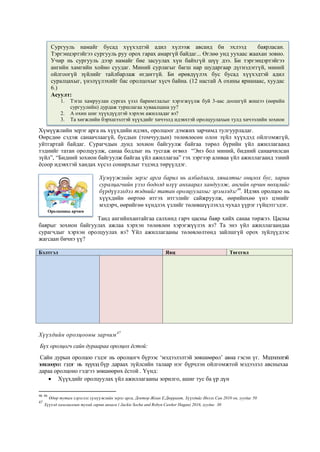 Хүмүүжлийн эерэг арга нь хүүхдийн идэвх, оролцоог дэмжих зарчимд тулгуурладаг.
Өөрсдөө сэдэж санаачлаагүй, бусдын (томчуудын) төлөвлөсөн олон зүйл хүүхдэд ойлгомжгүй,
уйтгартай байдаг. Сурагчдын дунд зохион байгуулж байгаа төрөл бүрийн үйл ажиллагаанд
тэднийг татан оролцуулж, санаа бодлыг нь тусгаж өгвөл “Энэ бол миний, бидний санаачилсан
зүйл”, “Бидний зохион байгуулж байгаа үйл ажиллагаа” гэх зэргээр аливаа үйл ажиллагаанд эзний
ёсоор идэвхтэй хандах хүсэл сонирхлыг тэдэнд төрүүлдэг.
Хүмүүжлийн эерэг арга барил нь албадлага, хяналтыг онцлох бус, харин
суралцагчийн үзэл бодолд илүү анхаарал хандуулж, ангийн орчин нөхцлийг
бүрдүүлэхдээ тэднийг татан оролцуулахыг эрэмлздэг46
. Идэвх оролцоо нь
хүүхдийн өөртөө итгэх итгэлийг сайжруулж, өөрийнхөө үнэ цэнийг
мэдэрч, өөрийгөө хүндлэх үзлийг төлөвшүүлэхэд чухал үүрэг гүйцэтгэдэг.
Танд ангийнхантайгаа салхинд гарч цасны баяр хийх санаа төржээ. Цасны
баярыг зохион байгуулах ажлаа хэрхэн төлөвлөн хэрэгжүүлэх вэ? Та энэ үйл ажиллагаандаа
сурагчдыг хэрхэн оролцуулах вэ? Үйл ажиллагааны төлөвлөлтөнд зайлшгүй орох зүйлүүдээс
жагсаан бичнэ үү?
Бэлтгэл Явц Төгсгөл
Хүүхдийн оролцооны зарчим47
Бүх оролцогч сайн дураараа оролцох ёстой:
Сайн дурын оролцоо гэдэг нь оролцогч бүрээс ‘мэдээлэлтэй зөвшөөрөл’ авна гэсэн үг. Мэдээлэлтэй
зөвшөөрөл гэдэг нь хүүхэд бүр дараах зүйлсийн талаар нэг бүрчлэн ойлгомжтой мэдээлэл авсныхаа
дараа оролцоно гэдгээ зөвшөөрөх ёстой . Үүнд:
 Хүүхдийг оролцуулах үйл ажиллагааны зорилго, ашиг тус ба үр дүн
46 46
Өдөр тутам хэрэглэх хүмүүжлийн эерэг арга, Доктор Жоан Е.Дюррант, Хүүхдийг Ивээх Сан 2010 он, хуудас 50
47
Хүүхэд хамгааллын тухай гарын авлага ( Jackie Socha and Robyn Cawker Hagan) 2016, хуудас 30
Сургууль намайг бусад хүүхэдтэй адил хүлээж авсанд би эхлээд баярласан.
Тэргэнцэртэйгээ сургууль руу орох гарах амаргүй байдаг... Өглөө унд уухаас жаахан зовно.
Учир нь сургууль дээр намайг бие засуулах хүн байхгүй шүү дээ. Би тэргэнцэртэйгээ
ангийн хамгийн хойно суудаг. Миний сурлагыг багш нар шударгаар дүгнэдэггүй, миний
ойлгоогүй зүйлийг тайлбарлаж өгдөггүй. Би өрөвдүүлэх бус бусад хүүхэдтэй адил
суралцахыг, үнэлүүлэхийг бас оролцохыг хүсч байна. (12 настай А охины ярианаас, хуудас
6.)
Асуулт:
1. Тэгш хамруулан сургах үзэл баримтлалыг хэрэгжүүлж буй 3-аас доошгүй жишээ (өөрийн
сургуулийн) дурдаж туршлагаа хуваалцана уу?
2. А охин шиг хүүхдүүдтэй хэрхэн ажилладаг вэ?
3. Та хөгжлийн бэрхшээлтэй хүүхдийг хичээлд идэвхтэй оролцуулахын тулд хичээлийн зохион
байгуулалтыг хэрхэн хийдэг вэ?
Оролцооны арчим
 