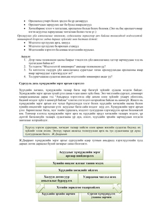  Оролцоход учирч болох эрсдэл ба үр дагаврууд
 Оролцогчдын зарцуулах цаг ба бусад шаардлагууд
 Хөтөлбөрөөс хэзээ ч татгалзаж, оролцохоо больж болох боломж. (Энэ нь бас оролцогч ямар
нэгэн асуултад хариулахаас татгалзаж болно гэсэн үг.)
Оролцуулах үйл ажиллагааг зөвлөмж, судалгааны зорилгоор авч байгаа тохиолдолд мэдээлэлтэй
зөвшөөрөлд дээрхээс гадна дараах зүйлсийг мөн багтаах ёстой:
 Мэдээлэл цуглуулах арга, замууд
 Мэдээлэл цуглуулах ба ярилцах сэдвүүд
 Мэдээллийн хэрэглээ ба аливаа мэдээллийн нууцлал.
Асуулт
1. Дээр таны төлөвлөсөн цасны баярыг тэмдэглэх үйл ажиллагаанд эдгээр зарчмуудаас хэд нь
тусгагдсан байна вэ?
2. Та тэднээс “Мэдээлэлтэй зөвшөөрөл” авахаар төлөвлөсөн үү?
3. Та хичээлээс гадуурх үйл ажиллагаанд сурагчдыг татан оролцуулахдаа оролцооны ямар
ямар зарчмуудыг хэрэгжүүлдэг вэ?
4. Та сурагчдаасаа судалгаа авахдаа мэдээллийн зөвшөөрөл авдаг уу?
Сургууль дахь хүмүүжлийн эерэг аргын хэрэглээ
Хүүхдийн хөгжил, хүмүүжлийн талаар багш нар багагүй зүйлийг судалж мэдсэн байдаг.
Хүмүүжлийн эерэг аргын тухай үзэл санаа ч цоо шинэ зүйл биш. Энэ чиглэлийн сургалт, семинарт
хамрагдсаныхаа дараа тэд “Амьдралд хэрэглэхэд ойр дөхөм олон зүйлийг ухаарч ойлголоо,
бидний мэддэг зүйл ч цөөнгүй байлаа” хэмээн сэтгэгдлээ илэрхийлж байсан нь цөөнгүй. Жишээ нь
хүмүүжлийн эерэг аргын нэг чухал бүрэлдэхүүн хэсэг болох хүүхдийн хөгжлийн насны болон
хувийн онцлогийг харгалзан үзэх асуудлыг багш сайн мэддэг шүү дээ. Хүмүүжлийн эерэг аргын
үзэл баримтлалыг багш, эцэг эхийн туршлага, мэдлэгт тулгуурлан хэрэгжүүлэх өргөн боломжтой
юм. Товчоор хэлэхэд хүмүүжлийн эерэг арга нь хүүхдийн эрүүл хөгжлийн талаарх мэдлэг, үр
дүнтэй багшлахуйн талаарх судалгааны үр дүн, ололт, хүүхдийн эрхийн зарчмуудын нэгдсэн
зангилааг илэрхийлдэг.
Ж.Дюррант хүмүүжлийн эерэг аргыг сургуулийн өдөр тутмын амьдралд хэрэглүүлэхийн тулд
дараах логик дараалал бүхий загварыг санал болгожээ.
Хүүхэд хэрхэн суралцаж, хөгждөг талаар хийсэн олон арван жилийн судалгаа бидэнд их
зүйлийг хэлж өгсөн. Энэхүү гарын авлагад толилуулсан арга нь тус судалгааны үр дүнд
тулгуурласан билээ. Ж.Дюррант
Хүүхдийн эрхийн зарчим Сурган хүмүүжүүлэх
ухааны зарчим
Асуудлыг хүмүүжлийн эерэг
аргаар шийдвэрлэх
Хувийн онцлог ялгааг танин мэдэх
Хүүхдийн хөгжлийг ойлгох
Халуун дотно уур
амьсгалыг бүрдүүлэх
Удирдамж чиглэл өгөх
Хэтийн зорилгоо тодорхойлох
 