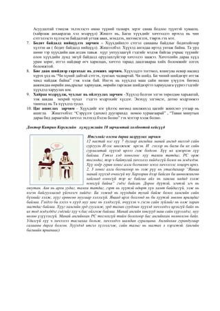 Асуудалтай тэмцэж эхлэхээсээ өмнө түүний талаарх эерэг санаа бодлоо түүнтэй хуваалц.
(хайрлаж анхаардгаа хэл мэдрүүл) Жишээ нь, Багш хүүхдийг хичээлдээ ирэхэд нь чин
сэтгэлээсээ хүлээсэн байдалтай угтаж авах, мэндлэх, инээмсэглэх, тэврэх гэх мэт.
7. Бодит байдалд нийцүүлэх зарчим – Хүүхдийнхээ сэтгэл санааны байдлыг бодитойгоор
хүлээн ав ( бодит байдалд нийцүүл). Жишээлбэл: Хүүхэд ангидаа ирээд унтаж байна. Та урд
шөнө тэр хүүхдийн аав агсам тавьж хүүг унтуулаагүй гэдгийг мэдэж байгаа учраас түүнийг
олон хүүхдийн дунд эвгүй байдалд оруулахгүйгээр хичээлээ заажээ. Хичээлийн дараа хүүд
урам зориг, итгэл найдвар өгч харилцах, хичээл тараад даалгавараа хийх боломжийг олгох
боломжтой.
8. Бие даан шийдвэр гаргахыг нь дэмжих зарчим. Хүүхэддээ тогтмол, ялангуяа өсвөр насанд
хүрэх үед нь “Чи хүний дайтай сэтгэх, тунгаах чадвартай. Чи шийд. Би чиний шийдвэрт итгэж
чамд найдаж байна” гэж хэлж бай. Ингэх нь хүүхдэд маш сайн нөлөө үзүүлэх бөгөөд
аажимдаа өөрийн амьдралыг хариуцаж, өөрийн гаргасан шийдвэртээ хариуцлага үүрнэ гэдгийг
хүүхдэд харуулах юм.
9. Хайраа мэдрүүлж, чухлыг нь ойлгуулах зарчим –Хүүхэд болгон элгэн төрөлдөө харьяатай,
ээж аавдаа энхрий чухал гэдгээ мэдрэхийг хүсдэг. Энэхүү элгэмсэг, дотно мэдрэмжээ
танихад нь Та хүүхдэд тусал.
10. Цаг ашиглах зарчим – Хүүхдийг нэг үйлээс нөгөөд шилжихэд цагийг жинхэнэ утгаар нь
ашигла. Жишээлбэл: “Сэрүүлэг (дохио) дуугарахад номоо хураагаарай” , “Таван минутын
дараа бид дараагийн хичээл эхлэхэд бэлэн болно” гэх мэтээр хэлж болно.
Доктор Катрин Керсигийн хүмүүжлийн 10 зарчимтай холбоотой кейсүүд
Итгэлийг олсны дараа залруулах зарчим
12 настай нэг хүү 7 дугаар ангидаа манай ангид нилээд сайн
сургууль И-ээс шилжиж ирсэн. И гэхээр нь багш би их сайн
сурлагатай хүүхэд ирлээ гэж бодсон. Хүү их цэвэрхэн хүү
байлаа. Гэтэл хэд хоногоос хүү тамхи татдаг, PC орж
тоглодог, тэр ч байтугай хичээлээ хийдэггүй болох нь мэдэгдэв.
Хүү хоёр гурав хоног алга болчихно эсвэл хичээлээс хоцорч ирнэ.
2, 3 хоног алга болчихоор нь ээж рүү нь утасдахаар “Яанаа
манай хүүхэд очоогүй юу Хархорин дээр байсан би шөнөжингөө
хайгаад олоогүй тэр яг байгаа айл нь хаягаа надад хэлж
өгөхгүй байна” гэдэг байсан. Дороо дүүтэй, эгчтэй эгч нь
оюутан. Аав нь архи уудаг, тамхи татдаг, гэрт нь хүүтэй өдөрт хүн хамт байдаггүй, ээж нь
нэгэн байгууллагад үйлчлэгч хийдэг. Би ээжид нь хүүхдийн тухай байж болох хамгийн сайн
бүхнийг хэлж, хүүг ерөөсөө муугаар хэлээгүй. Яваад ирэх болгонд нь би хүүтэй зөөлөн ярилцдаг
байлаа. Гэхдээ би хэзээ ч хүүд муу занг нь хэлдэггүй, өчүүхэн ч гэсэн сайн зүйлийг нь олж харан
магтдаг байлаа. Хүүг хамгийн урд суулгаж, урд талын суудлын хүүхэд хичээлдээ ирэхгүй байх нь
их тод мэдэгддэг гэдгийг хүү ч бас ойлгож байлаа. Манай ангийн хөвгүүд маш сайн хүрээлдэг, муу
нөлөө үзүүлэхгүй. Манай ангийнхан PC тоглохгүй тийм болохоор бас ангийнхан нөлөөлсөн байх.
Удалгүй хүү ч хичээлээ таслахаа больж, хичээлдээ шамдан суралцана. Ангийнхаа гуравдугаар
салааны дарга болсон. Хүүхдэд итгэл хүлээлгэж, сайн талыг нь магтах л хэрэгтэй. (ангийн
багшийн ярианаас)
 