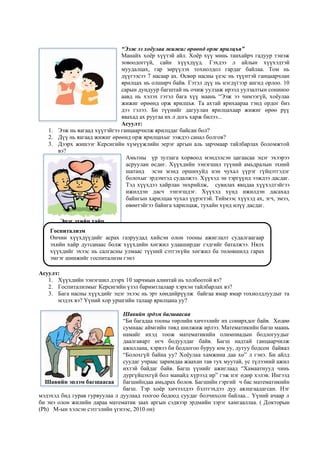 “Ээж ээ хоёулаа жижиг өрөөнд орж ярилцъя”
Манайх хоёр хүүтэй айл. Хоёр хүү минь танхайрч гадуур тэнэж
зовоодоггүй, сайн хүүхдүүд. Гэхдээ л айлын хүүхэдтэй
муудалцах, гар зөрүүлэх тохиолдол гардаг байлаа. Том нь
дүүгээсээ 7 насаар ах. Өсвөр насны үеэс нь түүнтэй ганцаарчлан
ярилцах нь олширч байв. Гэтэл дүү нь нэгдүгээр ангид орлоо. 10
сарын дундуур багштай нь очиж уулзаж ирээд уулзалтын сониноо
аавд нь хэлэх гэтэл бага хүү маань “Ээж ээ чимээгүй, хоёулаа
жижиг өрөөнд орж ярилцъя. Та ахтай ярихаараа тэнд ордог биз
дээ гэлээ. Би түүнийг дагуулан ярилцахаар жижиг өрөө рүү
явахад ах руугаа их л догь харж билээ...
Асуулт:
1. Ээж нь яагаад хүүтэйгээ ганцаарчилж ярилцдаг байсан бол?
2. Дүү нь яагаад жижиг өрөөнд орж ярилцахыг ээждээ санал болгов?
3. Дээрх жишээг Керсигийн хүмүүжлийн эерэг аргын аль зарчмаар тайлбарлах боломжтой
вэ?
Амьтны үр зулзага хорвоод мэндэлсэн цагаасаа эцэг эхээрээ
асруулан өсдөг. Хүүхдийн ээнэгшил түүний амьдралын эхний
шатанд эсэн мэнд оршихуйд нэн чухал үүрэг гүйцэтгэдэг
болохыг эрдэмтэд судалжээ. Хүүхэд эн тэргүүнд ээждээ дасдаг.
Тэд хүүхдээ хайрлан энхрийлж, сувилах явцдаа хүүхэдтэйгээ
ижилдэн дасч ээнэгшдэг. Хүүхэд хүнд ижилдэн дасахад
байнгын харилцаа чухал үүрэгтэй. Тиймээс хүүхэд ах, эгч, эмээ,
өвөөтэйгээ байнга харилцаж, тухайн хүнд илүү дасдаг.
Асуулт:
1. Хүүхдийн ээнэгшил дээрх 10 зарчмын алинтай нь холбоотой вэ?
2. Госпитализмыг Керсигийн үзэл баримтлалаар хэрхэн тайлбарлах вэ?
3. Бага насны хүүхдийг эцэг эхээс нь эрт хөндийрүүлж байгаа ямар ямар тохиолдлуудыг та
мэдэх вэ? Үүний хор уршгийн талаар ярилцана уу?
Шавийн эрдэм багшаасаа
“Би багадаа тооны төрлийн хичээлийг их сонирхдог байв. Хөдөө
сумнаас аймгийн төвд шилжиж ирлээ. Математикийн багш маань
намайг ихэд тоож математикийн олимпиадын бодлогуудыг
даалгаварт өгч бодуулдаг байв. Багш надтай ганцаарчилж
ажиллана, хэрвээ би бодлогоо буруу юм уу, дутуу бодсон байвал
“Болохгүй байна уу? Хоёулаа хамжина даа хө” л гэнэ. Би айлд
суудаг учраас заримдаа жаахан тав тух муутай, ус түлээний ажил
ихтэй байдаг байв. Багш үүнийг ажиглаад “Хамаатнууд чинь
дургүйцэхгүй бол манайд хүрээд ир” гэж нэг өдөр хэлэв. Ингээд
багшийндаа амьдрах болов. Багшийн гэргий ч бас математикийн
багш. Тэр хоёр хичээлдээ бэлтгэхдээ дуу аялцгаадагсан. Нэг
мэдэхэд бид гурав гурвуулаа л дуулаад тоогоо бодоод суудаг болчихсон байлаа... Үүний ачаар л
би энэ олон жилийн дараа математик заах аргын сэдвээр эрдмийн зэрэг хамгааллаа. ( Докторын
(Ph) М-ын хэлсэн сэтгэлийн үгнээс, 2010 он)
Эцэг эхийн хайр
Госпитализм
Өнчин хүүхдүүдийг асрах газруудад хийсэн олон тооны ажиглалт судалгаагаар
эхийн хайр дутсанаас болж хүүхдийн хөгжил удааширдаг гэдгийг баталжээ. Нялх
хүүхдийг эхээс нь салгасны улмаас түүний сэтгэхүйн хөгжил ба төлөвшилд гарах
эмгэг шинжийг госпитализм гэнэ
Шавийн эрдэм багшаасаа
 