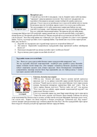 Мухардсан эрэл
13 настай хүү эмээтэйгээ амьдардаг, ээж нь Америкт ажил хийхээр яваад
“харласан”, аавыгаа ерөөсөө мэдэхгүй. Эмээ чинээлэг амьдралтай, зээ
хүүгийнхээ боловсролд анхаарч өндөр төлбөртэй хувийн сургуульд
сургадаг. Гэхдээ хүү үе үе ангийнхаа хэсэг хүүхэдтэй нийлж хичээл таслах
ба ангиасаа гар утас хулгайлж зарсан хэрэгт хэд хэдэн удаа холбогдсон.
Энэ асуудлаараа сэтгэл зүйн зөвлөгөөнд хамрагдаж байсан хүү аав
ээжтэйгээ уулзмаар , хамт баймаар санагддаг гэж нуулгүй ярьдаг байлаа.
Хүү нэг удаагийн зөвлөгөөний явцад “Би аавыгаа үргэлж хайж явдаг,
гудмаар явж байгаа эрэгтэй хүмүүсийг хараад миний аав энэ хүнтэй адилхан байх, үгүй арай ч
өндөр болов уу? Би аавтай адилхан болов уу? Яагаад надтай ирээд уулзчихдаггүй юм бол доо?”
гэж их боддог. Эмээ бид хоёр ааваас юу ч авахгүй л дээ. Зүгээр л түүнийг нэг удаа ч гэсэн хармаар
байна. Тэр их л хулчгар хүн байх гэсэн ч хармаар байна. Тэр миний аав гээд хэлчих зориггүй юм
байх даа гэж билээ…
1. Хүүгийн энэ мухардсан эрэл түүний ямар хэрэгцээг илэрхийлж байна вэ?
2. Энэ жишээг Керсигийн тодорхойлсон хүмүүжлийн ямар зарчимтай холбон тайлбарлаж
болох вэ?
3. Хангалуун амьдралтай хүү яагаад хулгайн хэрэгт холбогдох болов?
4. Хүүхэд яагаад удам судраа мэдэж байх ёстой вэ?
Сайхнаа, багшдаа туслаарай
1990-ээд онд болсон үйл явдал. Хүүгээ долоон настай сургуульд
оруулсан эцэг эх нь арваад хоногийн дараа ангийн багштай нь очиж
уулзахад “Танай хүүхэд хичээл дээр сууж байснаа гэнэт гараа алдалж
суниаж, бусдынхаа анхаарлыг сарниулаад байх юм” гэжээ. Ээж нь
гэртээ хариад бяцхан хүүгээсээ “Хичээл хийх гоё уу?” гэж асуухад
“Үсэг тоо үздэг нь сайхан, харин намайг хөдөлгөдөггүй муухай” гэж
хариулсныг багшид хэлжээ.
Гэтэл хэд хоногийн дараа хүү маш баяр хөөртэйгөөр гэртээ орж ирээд
“Ээжээ би цэцэг усалдаг хүн болсон. Багш намайг Сайхнаа чи хичээл
дээр хөдөлмөөр бол босоод цэцгээ услаад, үсгийн сангаа цэгцэлж байгаарай. Багшдаа тусал гэсэн”
гэж хэлсэн юм... Хэрвээ энэ багш өчүүхэн ч бодож үзэлгүйгээр “Томоотой суу!, Бүү хөдөл!”
хэмээн зандарч заагуур модоор хүүг тоншоод авсан бол яах бол? Энэ бол хүмүүжлийн эерэг аргыг
багш өчүүхэн ч бодож үзэлгүйгээр харилцаж байгааг харуулж байна.
Хүүхдийн төлөө сэтгэлтэй байх
Энэ Япон улс дунд сургуулийн багшид тавих хүмүүнлэгийн шаардлага1
юм:
Энэ нь хүүхдийг ойлгодог мэргэжилтний төдийгүй хувь хүнийхээ хувьд багшийн
заавал эзэмших ёстой чанар юм. (Энэ чанарыг эзэмшихэд багшлах дадлагын өмнө
хийдэг асаргааны дадлага хувь нэмрээ оруулдаг. Багш боловсролын хөтөлбөрийн
удирдамжинд зааснаар оюутан багш бүр асрамжийн аль нэг байгууллагад 7 хоног
хүн асрах дадлага хийх ёстой аж)
Сайхнаа, багшдаа
туслаарай
Мухардсан эрэл
 