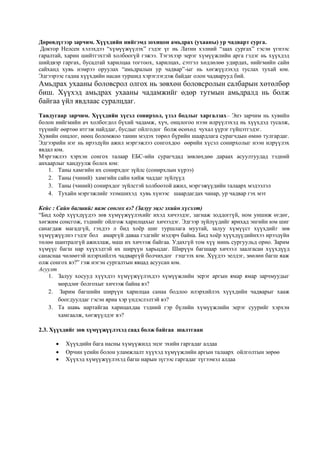 Дөрөвдүгээр зарчим. Хүүхдийн нийгэмд зохицон амьдрах (ухааны) ур чадварт сурга.
Доктор Нелсен хэлэхдээ “хүмүүжүүлэх” гэдэг үг нь Латин хэлний “заах сургах” гэсэн үгнээс
гаралтай, харин шийтгэхтэй холбоогүй гэжээ. Тэгэхээр эерэг хүмүүжлийн арга гэдэг нь хүүхдэд
шийдвэр гаргах, бусадтай харилцаа тогтоох, харилцах, сэтгэл хөдлөлөө удирдах, нийгмийн сайн
сайханд хувь нэмрээ оруулах “амьдралын ур чадвар”-ыг нь хөгжүүлэхэд туслах тухай юм.
Эдгээрээс гадна хүүхдийн насан туршид хэрэглэгдэж байдаг олон чадварууд бий.
Амьдрах ухааны боловсрол олгох нь зөвхөн боловсролын салбарын хөтөлбөр
биш. Хүүхэд амьдрах ухааны чадамжийг өдөр тутмын амьдралд нь болж
байгаа үйл явдлаас суралцдаг.
Тавдугаар зарчим. Хүүхдийн хүсэл сонирхол, үзэл бодлыг харгалзах– Энэ зарчим нь хувийн
болон нийгмийн ач холбогдол бүхий чадамж, хүч, онцлогоо нээн илрүүлэхэд нь хүүхдэд тусалж,
түүнийг өөртөө итгэж найддаг, бусдыг ойлгодог болж өсөхөд чухал үүрэг гүйцэтгэдэг.
Хувийн онцлог, нөөц боломжоо танин мэдэх төрөл бүрийн шаардлага сурагчдын өмнө тулгардаг.
Эдгээрийн нэг нь ирээдүйн ажил мэргэжлээ сонгохдоо өөрийн хүсэл сонирхолыг нээн илрүүлэх
явдал юм.
Мэргэжлээ хэрхэн сонгох талаар ЕБС-ийн сурагчдад зөвлөхдөө дараах асуултуудад тэдний
анхаарлыг хандуулж болох юм:
1. Таны хамгийн их сонирхдог зүйлс (сонирхлын хүрээ)
2. Таны (чиний) хамгийн сайн хийж чаддаг зүйлүүд
3. Таны (чиний) сонирхдог зүйлстэй холбоотой ажил, мэргэжүүдийн талаарх мэдээлэл
4. Тухайн мэргэжлийг эзэмшихэд хувь хүнээс шаардагдах чанар, ур чадвар гэх мэт
Кейс : Сайн багшийг яаж сонгох вэ? (Залуу эцэг эхийн хүсэлт)
“Бид хоёр хүүхдүүдээ зөв хүмүүжүүлэхийг ихэд хичээдэг, загнаж зоддоггүй, ном уншиж өгдөг,
хөгжим сонсгож, тэднийг ойлгож харилцахыг хичээдэг. Эдгээр зүйлүүдийг ярихад энгийн юм шиг
санагдаж магадгүй, гэхдээ л бид хоёр шиг туршлага муутай, залуу хүмүүст хүүхдийг зөв
хүмүүжүүлнэ гэдэг бол амаргүй даваа гэдгийг мэдэрч байна. Бид хоёр хүүхдүүдийнхээ ирээдүйн
төлөө шантралгүй ажиллаж, маш их хичээж байгаа. Удахгүй том хүү минь сургуульд орно. Зарим
хүмүүс багш нар хүүхэдтэй их ширүүн харьцдаг. Ширүүн багшаар хичээл заалгасан хүүхдүүд
санаснаа чөлөөтэй илэрхийлэх чадваргүй болчихдог гэцгээх юм. Хүүдээ эелдэг, зөөлөн багш яаж
олж сонгох вэ?” гэж нэгэн сургалтын явцад асуусан юм.
Асуулт
1. Залуу хосууд хүүхдээ хүмүүжүүлэхдээ хүмүүжлийн эерэг аргын ямар ямар зарчмуудыг
мөрдлөг болгохыг хичээж байна вэ?
2. Зарим багшийн ширүүн харилцаа санаа бодлоо илэрхийлэх хүүхдийн чадварыг хааж
боогдуулдаг гэсэн яриа хэр үндэслэлтэй вэ?
3. Та шавь нартайгаа харицахдаа тэдний гэр бүлийн хүмүүжлийн эерэг суурийг хэрхэн
хамгаалж, хөгжүүлдэг вэ?
2.3. Хүүхдийг зөв хүмүүжүүлэхэд саад болж байгаа шалтгаан
 Хүүхдийн бага насны хүмүүжилд эцэг эхийн гаргадаг алдаа
 Орчин үеийн болон уламжлалт хүүхэд хүмүүжлийн аргын талаарх ойлголтын зөрөө
 Хүүхэд хүмүүжүүлэхэд багш нарын зүгээс гаргадаг түгээмэл алдаа
 