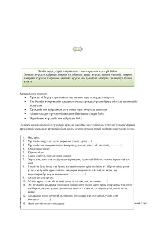 Багшид өгөх зөвлөгөө
 Хүүхэдтэй буруу харилцахын нор нөлөөг эцэг эхчүүдэд таниулах
 Гэр бүлийн хүмүүжлийн алдааны улмаас хүүхдэд үүссэн буруу ойлголт төсөөллийг
залруулах
 Хүүхдийг зөв хайрлахын утга учрыг эцэг эхчүүдэд таниулах
 Айлын хэд дэх хүүхэдтэй ажиллаж байгаагаа мэддэг байх
 Өөрийнхөө хүүхдийг зөв хайрладаг байх
Та бага ангийн багш бол хүүхдийг хүлээж авахдаа эцэг эхтэй нэг бүрчлэн уулзаж дараах
хүснэгтийг ашиглаж хүүхдийн бага насны өссөн орчины тухай мэдээлэл цуглуулж болно.
Санамж
Шавь нараа дунд ангид ороход нь ( дунд ангийн багш бага ангийн багшаас хүлээж авахдаа) дээрх
хүснэгтэн дэх мэдээллийг хүлээлгэн өгөөрэй.
Эхийн эерэг, сөрөг хайрын шалтгаан харилцан адилгүй байна:
Зөвхөн хүүхдээ хайрлан нөхрөө үл ойшоох аваас хүүхэд аминч үзэлтэй, нөхрөө
хайрлан хүүхдээ тээршаан хандвал хүүхэд нь бусадтай хамтрах чадваргүй болно
гэжээ.
1. Нас, хүйс,
2. Хүүхдийн давуу тал, хүсэл мөрөөдөл (спорт, урлаг ....)
3. Хүүхдийн зан чанарын онцлог (амархан уурладаг, нээлттэй, хаалттай, ................)
4. Юунд санаа зовдог
5. Юунаас айдаг
6. Танин мэдэхүй, сэтгэлгээний онцлог
7. Эрүүл мэнд хоол тэжээл (сульдаагаар өвдсөн, тураалтай байсан, тоосны харшилтай гэх
мэт)
8. Танай гэр бүлд бусад гэр бүлээс ялгаатай онцлог зүйл юу байна вэ? (бүтэн сайнд үзвэр
үздэг, гэр бүлийн хурал хийдэг, хамтаараа ямар нэгэн зүйл хийдэг явдаг, зун
амралтаараа бүгдээрээ хөдөө явдаг .......................)
9. Айлын хэд дэх хүүхэд
10. 0-3 нас хүртлээ ээжтэйгээ хамт өссөн эсэх (ээж, аав, эмээ өвөө..........)
11. Энэ хүүхдийн амьдралд тохиолдож байсан эерэг болон сөрөг зүйлс (ойр дотны хэн нэгэн
нас барсан, өвдсөн, удаан хугацаагаар эмнэлэгт хэвтсэн, тусгаарлагдсан, осол гэмтэл,
айдас)
12. Амьдралын өссөн орчин (Гэр, байшин, төв замаас хэр хол зайтай, уулан дээр
амьдардаг...............)
13. Одоо хэнтэйгээ хамт амьдардаг
 