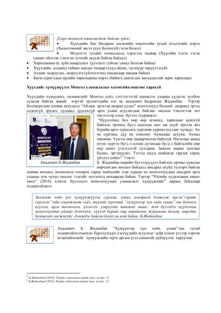 Дээрх тохиолд ажиглагдаж байгаа зүйлс:
 Хүүхдийн бие бялдрын хөгжлийн онцлогийн тухай мэдлэгийн илрэл
(Хөдөлгөөний эвсэл суух болоогүй гэсэн бодол)
 Мэдлэгээ тухайн тохиолдолд хэрэглэх чадвар (Хүүгийн хэлэх гэсэн
санааг ойлгож, гэмтсэн эсэхийг асууж байгаа байдал)
 Харилцааны ёс зүйн шаардлага (уучлалт гуйхыг санал болгож байна)
 Хүүхдийн алдаанд тайван хандах чадвар (хүүд айдас, түгшүүр төрүүлээгүй)
 Алдааг залруулах, залруулга (үйлчлэгчид хандахаар завдаж байна)
 Багш сурагчдын ердийн харилцааны илрэл (байнга давтагдах магадлалтай эераг харилцаа)
Хүүхдийг хүмүүжүүлэх Монгол уламжлалыг өдгөөгийн өнцгөөс харахуй
Хүүхдийн хүмүүжил, төлөвшлийг Монгол соёл, сэтгэлгээтэй шинжлэх ухааны үүднээс холбон
судалж байгаа манай нэртэй эрдэмтэдийн нэг нь академич Бадрахын Жадамбаа. Тэрээр
боловсролын аливаа асуудалд “Айлаас эрэхээр авдраа уудал” монголчууд бидний авдранд эрээд
олдохгүй эрдэнэ, судлаад дуусахгүй арга ухаан агуулагдаж байгааг онцлон тэмдэглэж энэ
чиглэлээр олон бүтээл туурвижээ.
“Нүүдэлчид бол өөр өөр агшинд, харилцан адилгүй
байгаль орчинд бүгд адилхан мал аж ахуй эрхлэн янз
бүрийн арга туршлага сургамж хуримтлуулдаг хүмүүс. Ах
нь сургана, дүү нь сонсоно. Ахмадаас асууна. Ахмад
зөвлөнө. Үүнээс өөр зааварчилгаа байхгүй. Нялхсаас аваад
өтгөс хүртэл бүгд л алхам дутамдаа бүгд л байгалийн өөр
өөр шинэ үзэгдэлтэй тулгарна. Зөвхөн өөрөө тунгаан
бодно, эргэцүүлнэ. Тэгээд шууд шийдвэр гаргаж хариу
үйлдэл хийнэ” 5
гэжээ.
Б. Жадамбаа өөрийн бүтээлүүддээ байгаль орчны хувьсан
өөрчлөгдөх нөхцөл байдалд амьдрал ахуйд тулгарч байгаа
аливаа нөхцөл, нөлөөлөлд тохирох хариу шийдлийг олж сурсан нь монголчуудын амьдрах арга
ухааны нэн чухал онцлог гэдгийг нотлоход анхаарсан байна. Тэрээр “Үйлийн судалгааны квант
онол” (2016) хэмээх бүтээлдээ монголчуудын уламжлалт хүмүүжлийг6
дараах байдлаар
тодорхойлжээ:
Академич Б. Жадамбаа “Хүмүүнээр хүн хийх ухаан”-ны тухай
тодорхойлолтынхоо бүрэлдэхүүн хэсгүүдийн агуулгыг зүйр цэцэн үгсээр хэрхэн
илэрхийлснийг хүмүүжлийн эерэг аргын үзэл санаатай дүйцүүлэн харуулъя:
5
Б.Жадамбаа(12016), Үйлийн судалгааны квант онол, хуудас, 12
6
Б.Жадамбаа(12016), Үйлийн судалгааны квант онол, хуудас, 12
Академич Б.Жадамбаа
Залгамж хойч үеэ хүмүүнжүүлэн сургаж, ажил амьдралд бэлтгэж ирсэн”гэрийн
сургууль”-ийн уламжлалт соёл, түүний хүрээний “хүмүүнээр хүн хийх ухаан”-ны бодлого
агуулга, арга технологи, үнэлгээг улируулан шинжих аваас, тэд бүхэлдээ нүүдэлчин
монголчуудын үйлийг дээдэлдэг, хүүхэд бүрийг өөр өөрийнхөө журамлан дагаж, өөрсдөө
боловсорч хөгжихүйг дэмждэг байсан болох нь илт байна. Б.Жадамбаа
 