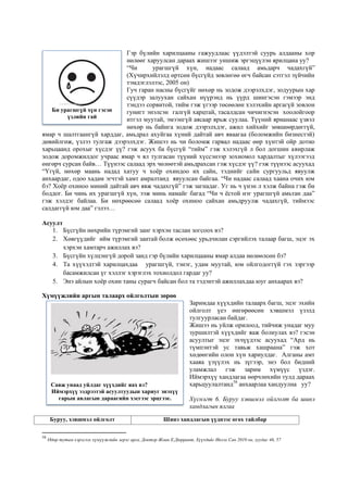 Гэр бүлийн харилцааны гажуудлаас үүдэлтэй суурь алдааны хор
нөлөөг харуулсан дараах жишээг уншиж эргэцүүлэн ярилцана уу?
“Чи урагшгүй хүн, надаас салаад амьдарч чадахгүй”
(Хүчирхийлэлд өртсөн бүсгүйд зөвлөгөө өгч байсан сэтгэл зүйчийн
тэмдэглэлээс, 2005 он)
Гуч гаран насны бүсгүйг нөхөр нь зодож дээрэлхдэг, зодуурын хар
сүүдэр залуухан сайхан нүүрэнд нь үүрд шингэсэн гэмээр энд
тэндээ сорвитой, тийм гэж үгээр төсөөлөн хэлэхийн аргагүй зовлон
гунигт энэлсэн галгүй харцтай, тасалдсан чичигнэсэн хоолойгоор
итгэл муутай, эмээнгүй аясаар ярьж суулаа. Түүний ярианаас үзвэл
нөхөр нь байнга зодож дээрэлхдэг, ажил хийхийг зөвшөөрдөггүй,
ямар ч шалтгаангүй харддаг, амьдрал ахуйгаа хүний дайтай авч яваагаа (боломжийн бизнестэй)
дөвийлгөж, үзлээ тулгаж дээрэлхдэг. Жишээ нь чи боломж гарвал надаас өөр хүнтэй ойр дотно
харьцаанд орохыг хүсдэг үү? гэж асуух ба бүсгүй “тийм” гэж хэлэхгүй л бол догшин авирлаж
зодож доромжилдог учраас ямар ч ял тулгасан түүний хүссэнээр зохиомол хардалтыг хүлээгээд
өнгөрч сурсан байв… Түүнээс салаад эрх чөлөөтэй амьдрахсан гэж хүсдэг үү? гэж түүнээс асуухад
“Үгүй, нөхөр маань надад хатуу ч хоёр охиндоо их сайн, тэднийг сайн сургуульд явуулж
анхаардаг, одоо хадам эгчтэй хамт амралтанд явуулсан байгаа. “Чи надаас салаад хаана очих юм
бэ? Хоёр охиноо миний дайтай авч явж чадахгүй” гэж загнадаг. Уг нь ч үнэн л хэлж байна гэж би
боддог. Би чинь их урагшгүй хүн, ээж минь намайг багад “Чи ч ёстой нэг урагшгүй амьтан даа”
гэж хэлдэг байлаа. Би нөхрөөсөө салаад хоёр охиноо сайхан амьдруулж чадахгүй, тиймээс
салдаггүй юм даа” гэлээ…
Асуулт
1. Бүсгүйн нөхрийн түрэмгий занг хэрхэн таслан зогсоох вэ?
2. Хөвгүүдийг ийм түрэмгий зантай болж өсөхөөс урьдчилан сэргийлэх талаар багш, эцэг эх
хэрхэн хамтарч ажиллах вэ?
3. Бүсгүйн хүлцэнгүй дорой занд гэр бүлийн харилцааны ямар алдаа нөлөөлсөн бэ?
4. Та хүүхэдтэй харилцахдаа урагшгүй, тэнэг, удам муутай, юм ойлгодоггүй гэх зэргээр
басамжилсан үг хэллэг хэрэглэх тохиолдол гардаг уу?
5. Энэ айлын хоёр охин таны сурагч байсан бол та тэдэнтэй ажиллахдаа юуг анхаарах вэ?
Хүмүүжлийн аргын талаарх ойлголтын зөрөө
Заримдаа хүүхдийн талаарх багш, эцэг эхийн
ойлголт үеэ өнгөрөөсөн хэвшмэл үзэлд
тулгуурласан байдаг.
Жишээ нь уйлж орилоод, тийчиж унадаг муу
зуршилтэй хүүхдийг яаж болиулах вэ? гэсэн
асуултыг эцэг эхчүүдээс асуухад “Ард нь
түмпэнтэй ус тавьж хашраана” гэж хот
хөдөөгийн олон хүн хариулдаг. Алганы амт
хааяа үзүүлэх нь зүгээр, энэ бол бидний
уламжлал гэж зарим хүмүүс үздэг.
Иймэрхүү хандлагаа өөрчлөхийн тулд дараах
харьцуулалтанд58
анхаарлаа хандуулна уу?
Хүснэгт 6. Буруу хэвшмэл ойлголт ба шинэ
хандлагын ялгаа
58
Өдөр тутам хэрэглэх хүмүүжлийн эерэг арга, Доктор Жоан Е.Дюррант, Хүүхдийг Ивээх Сан 2010 он, хуудас 46, 57
Буруу, хэвшмэл ойлголт Шинэ хандлагын үүднээс өгөх тайлбар
Би урагшгүй хүн гэсэн
үзлийн гай
Савж унаад уйлдаг хүүхдийг яах вэ?
Иймэрхүү ээдрээтэй асуултуудын хариуг энэхүү
гарын авлагын дараагийн хэсгээс эрцгээе.
 