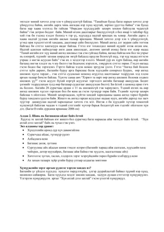 эмээдэг миний хичээл дээр хэн ч үймүүлдэггүй байлаа. “Танайхан бусад багш нарын хичээл дээр
үймүүлээд байна, ангийн дарга чинь ангидаа нэр хүнд муутай, зөрчил үүсгээд байна” гэж бусад
багш нар хааяа хэлэхэд би гайхаж “Өөрсдөө хүүхдүүдийг захирч зохион байгуулж чадахгүй
байна” гэж дотроо боддог байв. Миний өгсөн даалгаврыг биелүүлээгүй л бол ямар ч тайлбар бүү
хий гэж би тэдэнд хэлдэг болоод ч тэр үү, хүүхдүүд надтай ярилцах нь ховор. Ангийн дарга л
хааяа надтай уулзаж ангийн ажлын талаар ярилцана. Миний хичээл дээр хэн ч үймүүлэхгүй,
үгэнд орж хүндэтгэлтэй хандана, даалгавар сайн биелүүлнэ. Манай ангид дэг журам сайн тогтож
байгаад би сэтгэл хангалуун явдаг байлаа. Гэтэл нэг тохиолдол миний нүдийг нээж өгсөн юм.
Надтай адилхан наймдугаар анги дааж ажилладаг, дөлгөөн зантай ахмад багш нэг өдөр надад
“Танай ангийн нэг хүү манай ангид шилжье гэж сэм гуйгаад байна, яагаад байгаа юм бол чи учрыг
нь олоорой, түүнийг загнаж ширүүлж эвгүй байдалд оруулж болохгүй шүү, тэр хүү надад итгэсэн
учраас л ингэж асуусан байх” гэж их л эелдэгээр хэллээ. Миний уур их хүрч байлаа, өөр ангийн
багшид ингэж хэлдэг нь ч юу билээ гэж бодохоос нэрэлхэх, зэвүүрхэх сэтгэл төрнө. Гэхдээ яагаад
гэсэн бодол бас зэрэгцэнэ. Гэртээ байгаа хэдэн номоо эргүүлж үзлээ. Гэтэл “Ангид бий болсон
сэтгэл зүйн дарамт, багшийн буруу арга барилаас болж хүүхдийн сонирхол буурах, өөр ангид
шилжих хүсэл төрдөг... гэж сэтгэл судлалын номонд өгүүлээд шалтгааныг тодруулах хэд хэдэн
аргын талаар бичсэн байлаа. Үүнээс санаа авч “Хэрвээ та нарт өөр ангид шилжих боломж олдвол
шилжих үү?” гэсэн асуулт бүхий нэргүй асуулгыг зэргэлдээ ангийн багшаар авахуулав. Бодит
үнэнийг тодруулахын тулд өөр багшаар судалгааг авахуулсан билээ). Би ёстой л шоконд орно гэгч
нь боллоо. Ангийн 28 сурагчаас ердөө л 11 нь шилжихгүй гэж хариулжээ. Тэдний ихэнх нь өөр
ангид шилжих хүсэлт гаргасан бол би яана аа гэсэн түгшүүр төрж байв. Тэднийг хүчээр захирч
байснаа ч ойлголоо. Миний захиргаадсан, хүйтэн хөндий харилцааны цаана ангид төрөл бүрийн
буруу хандлага үүссэн байв. Жишээ нь ангид гарсан асуудлыг надаас нуух, ангийн даргад тал засч
түүгээр дамжуулан надтай харилцахыг хичээх гэх мэт. Ингэж л би хүүхдийг хүчээр томоотой
хүлцэнгүй байлгаж чадсан ч тэдний сэтгэлийг хүчээр барьж болдоггүй юм гэдгийг ойлгосон хүн
дээ. (Багш О-гийн дурсамж ярианаас 2006 он)
Алдаа 2. Шавь нь багшаасаа айдаг байх ёстой
Хүүхэд эх захтай байхын нэг жишээ бол сурагчид багш нараасаа айж эмээдэг байх ёстой. “Хүн
ахтай дээл захтай” байх нь чухал гэж үзнэ.
Энэ алдааны хор уршиг:
 Хүндлэлийн оронд сүр хүч давамгайлна
 Сурагчдад айдас, түгшүүр үүснэ
 Албадлага өснө
 Багшаас дөлж, зугтана
 Сургуулиас айх айдсын шинж тэмдэг илэрнэ (багшийг хараад айж салгалах, хүүхдийн хөлс
чийхрах, дотор муухайрах, багшаас айж байна гэж зүүдлэх, шалгалтнаас айх)
 Хичээлээс зугтах, таслах, хэдэрлэх зэрэг эсэргүйцлийн төрөл бүрийн хэлбэрүүд өснө
 Ах захын талаарх зүйр үгийн буруу утгаар алдаагаа зөвтгөнө
Хүмүүжлийн эерэг аргын үүднээс хэрхэн хандах вэ?
Багшийн үг үйлдэл хүүхдэд хүндлэл төрүүлэхүйц, үлгэр дуурайлалтай байвал түүний нэр хүнд,
нөлөөлөл сайжирна. Багш хүүхдэд эелдэг зөөлөн хандаж, халуун дулаан сэтгэлээр хүмүүжүүлнэ.
Үлгэрлэн хүмүүжүүлэх аргыг “Хүн ахтай дээл захтай” гэсэн үзэлтэй хүмүүжүүл.
 