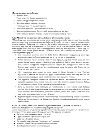 Ингэж хандахын ач холбогдол:
 Хүндлэл өснө
 Танин мэдэхүйн баясал таашаал төрнө
 Хичээлдээ дур сонирхолтой болно
 Хүүхдийн идэвхи оролцоо сайжирна
 Тайван, амгалан уур амьсгал бүрдэнэ
 Багштайгаа харилцах харилцаа нээлттэй болно
 Багш түүний шаардлагыг биелүүлэхийг нэр төрийн хэрэг мэт үзнэ
 Хэцүү асуудал тулгарах багшдаа хандаж зөвлөгөө авах найдвар төрнө.
Кейс: Миний хүү шалгалтнаас айгаад байх юм. (Нэгэн эхийн асуулт)
“Миний хүү одоо дөрөвдүгээр анги, ямар нэгэн хяналтын ажил хийх, шалгалт авах болохоор айж
чичрээд, хамаг хөлс нь гоожоод сандраад байх юм. Сүүлийн үед ээж ээ хичээлд явахаар миний
дотор муухайраад байна гэж хэлдэг боллоо. Багштай нь очоод уулзахад танай хүүхэд угаасаа л
шалгалтан дээр олигтой дүн авах биш дээ. Хичээл мэдэхгүйгээсээ тэгж байгаа байлгүй. Ангийн
амжилт уруу татаад байхаар нь шалгалтанд оруулалгүй аргалсаар өдий хүрснийг та мэднэ шүү дээ.
Цаашдаа би алийн болгон аргалах вэ дээ?” гэж хэлсэн. Яагаад ингэдэг юм бэ? Би цаашдаа яах вэ?”
Сэтгэл зүйчийн хариулт:
 Энэ тохиолдлын шалтгаан олон янз байж болно. Шалтгааныг тодруулахаар дахин ирж
ярилцахаар тохирсон боловч өөр хотоос ирсэн тэр ээж эргэж ирээгүй юм.
 Анхны ярианаас төрсөн сэтгэгдэл бол хүү анх сургуульд ороход түүний ангид их олон
уншиж бичиж чаддаг хүүхдүүд байсан учраас гүйцэхгүй байсан гэнэ. Багш нь шалгалт
авах, ялангуяа сургуулийн захиргаанаас болон удирдах дээд байгууллагаас шалгалт ирэх
болгонд хүүг ангиасаа гаргаж, хүү ангийнхнаасаа ичиж, багшаасаа айх болсон нь гол
шалтгаан байх магадлалтай.
 Хүүг шалгалтын үеэр ангиас нь хөөж гаргахгүй байхыг багшаас хүсэхэд “Өөрсдөө
хүүхэдтэйгээ ажилла, ангийн амжилт уруу татаад байгаа хүнийг чинь өөр яах юм бэ?
Эсвэл та өөр ангид оруул, манай ангийнхан жигд сайн хүүхдүүд ” гэжээ.
 Энэ асуудлын ул мөрийг сайтар олох хэрэгтэй нь мэдээж. Энэ эхийн гаргасан алдаа бол
хүүхдийн цаашдын хувь заяанд нөлөөлж болох ийм ноцтой асуудал тулгараад байхад
түүний учир шалтгааныг бүрэн ололгүй орхисонд байгаа юм.
 Багш нь сурагчтай буруу харилцаж үе тэнгийнхнийх нь өмнө байнга эвгүй байдалд
оруулан шалгалтнаас удаа дараа хөөж гаргасны улмаас шалтгалтнаас айх айдастай болсон
гэсэн таамаглал батлагдвал багш, нийгмийн ажилтан, сэтгэл зүйч (сэтгэл мэдрэлийн эмч)
эцэг эхийн хамтарсан дэмжлэг хэрэгтэй болно.
 Хүүхдийг бусдаасаа муу, уншиж бичиж чаддаггүй гэсэн шалтгаанаар ангиас хөөж гаргаж
байгаа, ангийнхны өмнө ичээж байгаа зэрэг багшийн олон үйлдэл хүүхдийн эрхийг ноцтой
зөрчиж байна
Алдаа 3. Сурагчид мэдээллийг чимээгүй хүлээж авах ёстой. (Ангид “Ялаа ниссэн ч
сонсогдож байх ёстой, энэ бол хичээл дээр мөрдөх дэг журам”
Энэ нь багш мэдээлэл өгч, сурагчид түүнийг чимээгүй сууж сонсох, бичих, тогтоох үүрэгтэй гэсэн
сургалтын хуучин аргаас үүдэлтэй шаардлага юм. Энэ алдааны хор уршиг:
 Багш мэдээлэл дамжуулах үүрэг гүйцэтгэнэ
 Сурагчдын идэвх, оролцоо хязгаарлагдана
 Сурагчид уйтгарлаж залхана
 Хичээл ойлгомжгүй учраас “Зүгээр суугчид” олширно
 Хэвшмэл, бэлэнчлэх сэтгэлгээний дасгал хийгдэнэ
 Үзэл бодлоо илэрхийлэх боломж хаагдана
 