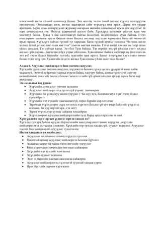 хэмжээний англи хэлний олимпиад болно. Энэ жилээс эхлэн танай ангиас хүүхэд шалгаруулж
оролцуулна. Олимпиадад анги, ангиас шалгарсан сайн хүүхдүүд орж ирдэг. Дараа энэ талаар
ярилцана, харин одоо сонирхуулах журмаар өнгөрсөн жилийн олимпиадад ирсэн нэг асуултыг та
нарт сонирхуулъя гэв. Нилээд адармаатай асуулт байв. Хүүхдүүд асуултыг ойлгож ядан чив
чимээгүй болов. Туяад ч бас ойлгомжгүй байгаа бололтой, бодлогошрон сууж байлаа. Гэтэл
өчигдөрхөн шилжиж ирсэн бяцхан охин босоод англиар шуудхан хариулаад багштай чөлөөтэй
ярьж гарлаа. Хүүхдүүд гайхан түүний зүг харцгаав. Багш түүний ярихыг сонсоод “Чи чинь англи
хэлэнд ёстой ус цас шиг охин юм гээч” хэмээн магтаж амжлаа. Гэтэл ангид хэн нэг нь эхэр татан
уйлах сонсдов. Тэд гайхан харав. Энэ бол Туяа байлаа. Тэр өөрийн эрхгүй уйлснаа гэнэт мэдээд
ангиас гүйн гарлаа... Багш сая л бүх учрыг ойлголоо. Туяа охиныг байнга магтсаар юу болгочих нь
энэ вэ? гэсэн бодол багшийн толгойд зурсхийн орж ирлээ. Балыг хэтрүүлэн хэрэглэвэл өвчин
болно гэдэг шүү дээ. Хулангийн мэдлэг яагаад Туяа охины уйлах шалтгаан болов?
Алдаа 6. Асуудлыг шийдвэрлэх биш тоочин сануулах
Хүүхдийн дутагдлыг тоочин сануулах, шүүмжлэх боловч түүнд туслах үр дүнтэй ажил хийж
чаддаггүй. Эмчтэй зүйрлэвэл ханиад хүрсэн байна, халуурч байна, хатгаа тусчээ гэх зэргээр
өвчний шинж тэмдгийг тоочих боловч эмчилгээ хийхгүй орхихтой адил аргаар зарим багш нар
ажилладаг.
Энэ алдааны хор уршиг
 Хүүхдийн дутагдлыг тоочиж залхаана
 Асуудлыг шийдвэрлэхэд туслахгүй учраас даамжирна
 Хүүхдийн би үзэлд муу нөлөө үзүүлнэ ( “Би муу хүн, ба сахилгагүй хүн” гэсэн бодол
гүнзгийрнэ)
 Хүүхдийн нэр хүндийг хамгаалдаггүй, төрөл бүрийн нэр хоч өгнө
 Заримдаа хүүхэд сөрөг дүрд тоглоход хүргэнэ (Болдоггүй хүн ямар байдгийг үзүүлээд
өгөхсөн, би муу нэртэй хүн...гэх мэт)
 Зарим хүүхэд сургуулиас дайжиж хөндийрнө
 Хүүхэд өөрөө асуудлаа шийдвэрлэхийн тулд буруу арга хэрэглэж эхэлнэ
Хүмүүжлийн эерэг аргын үүднээс хэрхэн хандах вэ?
Хүүхдэд тулгарч байгаа асуудал бэрхшээлийн цаад учир шалтгааныг илрүүлж , асуудлаа
шийдвэрэлэхэд нь тусалж дэмжинэ. Хүүхдийн нэр хүндэд халдахгүй, нууцыг хадгална. Асуудлыг
тоочих биш шийдвэрлэх аргуудыг чухалчилна
Ингэж хандахын ач холбогдол:
 Асуудлын шалтгааныг олоход хүүхдэд тусална
 Оновчтой аргаар асуудлыг шийдвэрлэх боломж бүрдэнэ
 Алдаагаа залруулж чадна гэсэн итгэлийг төрүүлнэ
 Багш сурагчдын хоорондын итгэлцэл сайжирна
 Хүүхдийн нэр хүндийг хамгаална
 Хүүхдийн нууцыг хадгална
 Эцэг эх багшийн хамтын ажиллагаа сайжирна
 Асуудлыг шийдвэрлэхэд хүлээцтэй тууштай хандаж сурна
 Ярих бус хийх зарчим хэрэгжинэ
 