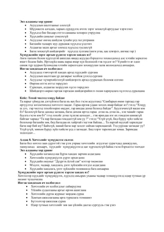 Энэ алдааны хор уршиг
 Асуудлын шалтгааныг олохгүй
 Шүүмжлэх алгадах, хараах сүрдүүлэх ичээх зэрэг зохисгүй аргуудыг хэрэглэнэ
 Хүүхдэд бие бялдар сэтгэл санааны хохирол учруулна
 Хүүхдийн саналыг сонсохгүй
 Асуудлыг өнгөц шийдэж тухайн үед гал унтраана
 Багшийн талаарх муу дурсамж хүүхдэд үлдээнэ
 Алдаагаа засах аргыг олоход хүүхдэд туслахгүй
 Багш зохисгүй шийдвэрийг хүүхдэд тулгана (анги угаа, цас цэвэрлэ, ангиас гар )
Хүмүүжлийн эерэг аргын үүднээс хэрхэн хандах вэ?
Анги танхим болон хүүхэдтэй ажиллах явцад асуудал бэрхшээл тохиолдоход алс хэтийн зорилгоо
ямагт бодож байх. Ирээдүйд шавь нараа ямар хүн болоосой гэж хүсдэг вэ? Үүнийгээ яг одоо
санаж түр зуурын бухимдлаа хэтийн зорилгодоо зохицуулан залж жолоодоход анхаарах.
Ингэж хандахын ач холбогдол:
 Асуудалд тэвчээртэй хандах аргад хүүхдийг сургана
 Асуудлын шалтгаан үр дагаврыг холбож үзэхэд сургана
 Асуудлыг хүчирхийлэлгүй шийдвэрлэх аргад сууралцах боломж олгоно
 Өөртөө итгэх итгэл төрүүлнэ
 Суралцах, алдаагаа залруулах хүсэл төрүүлнэ
 Шийдвэрээ өөрөө гаргаж гаргасан шийдвэрийнхээ төлөө хариуцлага хүлээхэд суралцана
Кейс: Тохой чилээд хэцүү байдаг
Та нарыг үймүүлж дэггүйтвэл багш нь яах бол гэсэн асуултанд “Самбарын өмнө гаргаад гар
өргүүлээд зогсоочихоод хичээлээ заадаг. Гараа өргөж удаан зогсох ямар байдаг вэ? гэхэд “Хэцүү
ш дээ, гар чилээд тохойгоороо өвддөг, гар аяндаа доош болоод байдаг”. Буулгачихгүй яасан юм
бэ? Болохгүй багш дахиад загнана, багш дөхөж ирээд гараа дээш нь дээш нь , хэн чамайг гараа
буулга гэсэн юм бэ” гээд тохойг дээш түлхэж цохидог... гэж ярихдаа нэг их гомдсон шинжгүй
байгааг хараад “Та нар багшдаа гомддоггүй юм уу ?” гэхэд “Үгүй үгүй, бид буруу зүйл хийсэн
болохоор багшийн зөв, бид багшдаа их хайртай гэцгээж байлаа.... Та нартай муухай харилцдаг
багш нар бий юу? Байхгүй, манай багш нар эелдэг сайхан харилцаатай. Тэд уурлаж загнадаг уу?
Үгүй үгүй, зөвхөн буруу зүйл хийсэн үед л загнадаг. Бид хэрэг тарьчихдаг юмаа. Заримдаа
зодолддог...
Алдаа 8. Хичээлийг хүмүүжлээс салгах
Багш бол хичээл заах үүрэгтэй гэж үзэх учраас хичээлийн агуулгыг сурагчдад дамжуулах,
таниулахад анхаарч, хүүхдийг хүмүүжүүлэхэд цаг хүрэлцэхгүй байна гэсэн бэрхшээл тоочдог
Энэ алдааны хор уршиг
 Хүүхдийн хөгжилд иж бүрэн хандах зарчим алдагдана
 Хичээлийн хүмүүжүүлэх үүрэг орхигдоно
 Хүүхдийн оюуныг “Дүүргэх ёстой сав” мэтээр төсөөлнө
 Мэдлэг, чадвар, хандлага, үнэт зүйлсийн нэгдэл алдагдана
 Хүүхдийн хандлага, үнэт зүйлсийн төлөвшилд бага анхаарна
Хүмүүжлийн эерэг аргын үүднээс хэрхэн хандах вэ?
Хичээлээр хүүхдийг хүмүүжүүлэх, хүүхдэд амьдрах ухааны чадвар эзэмшүүлэхэд өдөр тутмын үр
нөлөөг чухалчилна
Ингэж хандахын ач холбогдол:
 Хичээлийн ач холбогдлыг сайжруулна
 Үйлийн судалгааны аргыг өргөн ашиглана
 Хичээлийн дүрэм журмыг мөрдөж сурна
 Хамтын ажиллагааны арга туршлага эзэмшинэ
 Бүтээлчээр ажиллаж сурна
 Өдөр тутмын хичээлийг зөв зан үйлийн дасгал сургууль гэж үзнэ
 