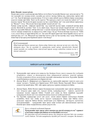 Кейс: Намайг тоодоггүй юм
Хөдөө орон нутагт судалгаагаар явж байтал нэгэн багш 5-р ангийн бяцхан хүүг дагуулж ирээд “Та
энэ хүүхдийг нэг судлаад өгөөч, сүүлийн үед хичээл таслаад байгаа юм, сургуулиас гарчих вий
дээ” гэв. Хүүтэй ярилцаж судалгаа авлаа. Сэтгэлгээ маш сайтай хүүхэд байсан учраас судалгааны
үзүүлэлт өндөр гарч байв. Эцэст нь би түүнээс “Чи сургууль дээрээ гол төлөв юу хийдэг вэ?” гэж
асуухад тэрээр “Би ихэвчлэн арын суудалд зүгээр л сууж байдаг даа” гэж гунигтайхан хариулахад
нь “Яагаад?” гэхэд, “Мэдэхгүй, багш нар намайг тоодоггүй юм” гэв...
Хувцас хунар муутай, сайртсан гартай бор хүү гунигтай нүдээр харж, гутрангуй өнгөөр ярьж
суулаа. Багштай нь уулзвал “Эцэг эх нь даанч ядуу. Хүүдээ ер тусалж чаддаггүй юм” гэж хэлэв.
Багш нь хүүхдийн байдлыг сайтар ойлгодог ч тусалж чаддаггүй юм байна. Хичээлийн явцад хүүд
элэгсэг хандаж сонирхолыг нь өрнүүлэхэд тийм хэцүү гэж үү? Хэмээн багшаас асуухад нь “Тийм
л дээ, гэхдээ багш та харж байгаа биз дээ. Энэ анги 40 гаруй сурагчтай. Багш бүрийн хичээл зүтгэл
адилгүй шүү дээ” гэв. Магадгүй хүү өдөр бүр хичээл дээр зүгээр суусаар, ядуу зүдүү байдлаасаа
ичиж бэргэсээр сургуулиа бүрмөсөн орхих ч юм билүү?
1. Хүмүүжлийн эерэг аргын үзэл санаа нь бие бялдрын болон сэтгэл санааны бүх хэлбэрийн
хүчирхийлэл, гэмтэл, үл тоомсорлосон буюу хайхрамжгүй хандлага, зохисгүй харьцаа,
бэлгийн хүчирхийлэл болон мөлжлөгөөс хүүхдийг хамгаалахад чиглэсэн, Хүүхдийн Эрхийн
тухай Конвенцэд суурилсан үзэл баримтлал юм.
2. Доктор Жоан Е. Дюррантын үзэл баримтлал нь сургуулийн практикт хэрэглэх цогц үзэл
санааг тусгажээ. Түүний үзэл баримтлалыг 2010 оноос Японы Хүүхдийг Ивээх Сангийн
дэмжлэгээр манай орны ЕБС–ийн зарим сургуульд туршин нэвтрүүлсэн байна.
3. Доктор Керси, Жейн Нелсен нарын боловсруулсан хүмүүжлийн эерэг аргын зарчмууд нь
эцэг эхчүүдэд урам зориг өгч, хүүхдээ өсгөж, хүмүүжүүлэхдээ зорилго, дүгнэлттэй
хандахын чухлыг харуулж байна. Тэдний үзэл санаа нь багш өөрийхөө хүүхдийг
хүмүүжүүлэх болон эцэг эхэд зөвлөгөө өгөхөд чухал ач холбогдолтой юм.
4. Тус бүлгийн гуравдугаар хэсэгт авч үзсэн ихэнх жишээ баримт монголчууд бидний
тухайлбал, багш эцэг эхийн зүгээс хүүхдээ хүмүүжүүлэх явцад гарч байгаа ололт,
дутагдлыг харуулж байгаа бөгөөд зохиогчдын үзэл баримтлал, эргэцүүлэл дүгнэлтэнд
тулгуурласнаараа хүмүүжлийн эерэг аргыг өдөр тутмын үйл ажиллагаандаа хэрэглэх
боломж арга замаа тодорхойлоход дөхөм үзүүлэх юм.
Бүлэг сэдэвтэй холбоотой баримт
Хүмүүжлийн эерэг аргыг анги танхимд үр дүнтэй нэвтрүүлэх нь” туршилт
судалгаанд хамрагдаж байсан нэгэн багшийн сэтгэгдэл
Би сурагчдаа хичээлд идэвхтэй оролц, бүү үймүүлж шуугиж бай гэж олонтоо
хэлдэг байсан. Тэд ийм шаардлагыг тухайн үед сонсоод л өнгөрнө. Би дахиад л
В.А.Сухомлинский
Ширээний ард бүтэн зургаан цаг, бүтэн өдөр, бүтэн сар, жилээр зүгээр суух гэдэг бол
аймшигт аюул. Энэ нь хүүхдийг ёс суртахууны хувьд эвдэж зэрэмдэглэдэг бөгөөд
хүний хамгийн гол салбар болох сэтгэлгээнд гарсан энэхүү алдагдлыг хожим нь юу ч
нөхөж чадахгүй...
Педагогический поиск, 1989
Хуудас 143
ХОЁРДУГААР БҮЛГИЙН ДҮГНЭЛТ
 