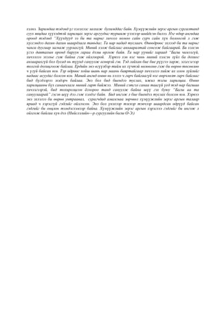 хэлнэ. Заримдаа тэдэнд үг хэлэхээс залхаж бухимддаг байв. Хүмүүжлийн эерэг аргын сургалтанд
суух явцдаа хүүхэдтэй харилцах эерэг аргуудыг туршиж үзэхээр шийдсэн билээ. Нэг өдөр ангидаа
ороод тэдэнд “Хүүхдүүд ээ би та нарыг хичээл номоо сайн сурч сайн хүн болоосой л гэж
хүссэндээ дахин дахин шаардлага тавьдаг. Та нар надад туслаач. Өнөөдрөөс эхлээд би та нарыг
чанга дуугаар загнаж уурлахгүй. Миний хэлж байгааг анхааралтай сонсож байгаарай. Би хэлсэн
үгээ давтахын оронд баруун гараа дээш өргөж байя. Та нар үүнийг хараад “Багш чимээгүй,
хичээлээ эхэлье гэж байна гэж ойлгоорой. Хэрвээ хэн нэг чинь миний хэлсэн зүйл ба дохиог
анзаарахгүй бол бусад нь түүнд сануулж өгөөрэй гэв. Тэд гайхан бие бие рүүгээ харж, элэгсэгээр
толгой дохицгоож байлаа. Ердийн энэ өгүүлбэр тийм их хүчтэй нөлөөлнө гэж би өөрөө төсөөлөө
ч үгүй байсан юм. Тэр өдрөөс хойш шавь нар маань баяртайгаар хичээлээ хийж их олон зүйлийг
надаас асуудаг болсон юм. Манай ангид өмнө нь хэзээ ч гарч байгаагүй нэг өөрчлөлт гарч байгааг
бид бүгдээрээ мэдэрч байлаа. Энэ бол бид биендээ туслах, ижил тэгш харилцаа. Өмнө
харилцааны бүх санаачлага миний гарт байжээ. Миний сэтгэл санаа таагүй үед тэд нар багшаа
хичээгээрэй, бид тохиролцсон ёсоороо танд сануулж байна шүү гэх буюу “Багш аа та
сануулаарай” гэсэн шүү дээ гэж хэлдэг байв. Бид ингэж л бие биендээ туслах болсон юм. Хэрвээ
энэ эхлэлээ би өөрөө унтраавал, сурагчдад амалснаа зөрчвөл хүмүүжлийн эерэг аргын талаар
яриад ч хэрэггүй гэдгийг ойлгосон. Энэ бол үнэхээр тэсвэр тэвчээр шаардсан өдрүүд байсан
гэдгийг би онцлон тэмдэглэмээр байна. Хүмүүжлийн эерэг аргын хэрэглээ гэдгийг би ингэж л
ойлгож байгаа хүн дээ (Нийслэлийн---р сургуулийн багш О-Э.)
 