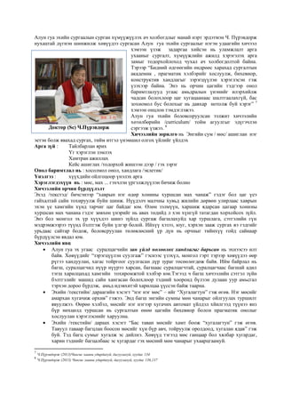 Алун гуа эхийн сургаалын сурган хүмүүжүүлэх ач холбогдлыг манай нэрт эрдэтмэн Ч. Пүрэвдорж
нухацтай дүгнэн шинжилж хөвүүдээ сургасан Алун гуа эхийн сургаалыг нэгэн удаагийн хичээл
хэмээн үзэж задаргаа хийсэн нь уламжлалт арга
ухааныг сургалт, хүмүүжлийн ажилд хэрэгэлэх арга
замыг тодорхойлоход чухал ач холбогдолтой байна.
Тэрээр “Бидний өдгөөгийн өндрөөс харахад сургалтын
академик , прагматик хэлбэрийг хослуулж, бихевиор,
конструктив хандлагыг зэрэгцүүлэн хэрэглэсэн гэж
үзэхээр байна. Энэ нь орчин цагийн тэдгээр онол
баримтлалууд угаас амьдралын үнэнийг илэрхийлж
чадсан болохлоор цаг хугацаанаас шалтгаалахгүй, бас
зохиомол бус болохыг нь давхар нотолж буй хэрэг” 7
хэмээн онцлон тэмдэглэжээ.
Алун гуа эхийн боловсоруулсан ээлжит хичээлийн
хөтөлбөрийн /curriculum/ тойм агуулгыг эдүгэчлэн
сэргээж үзжээ. 8
Хичээлийн зорилго нь Энгийн сум / мөс/ ашиглан нэг
эетэн болж явахад сургах, тийм итгэл үнэмшил олгох үйлийг үйлдэх
Арга зүй : Тайлбарлан ярих
Үг хэрэглэн зэмлэх
Хамтран ажиллах
Кейс ашиглах /тодорхой жишээн дээр / гэх зэрэг
Онол баримтлал нь : хосолмол онол, хандлага /эклетик/
Үнэлгээ : хүүхдийн ойлгоцоор үнэлэх арга
Хэрэглэгдэхүүн нь : мөс, мах ... гэхчлэн үргэлжлүүлэн бичиж болно
Хичээлийн орчин бүрдүүлэлт
Эхэд /текстэд/ бичсэнээр “хаврын нэг өдөр хонины хуршсан мах чанаж” гэдэг бол цаг үеэ
гайхалтай сайн тохируулж буйн шинж. Нүүдэлч малчны хувьд жилийн дөрвөн улирлаас хаврын
эхэн үе хамгийн хүнд тарчиг цаг байдаг юм. Өлөн зэлмүүн, харшиж ядарсан цагаар хонины
хуршсан мах чанана гэдэг зөвхөн үнэрийг нь авах төдийд л хэн хүнгүй татагдан хорхойсох зүйл.
Энэ бол монгол эх үр хүүхдээ шинэ зүйлд сургаж багшлахуйд хар туршлага, сэтгэлийн гүн
мэдрэмжээрээ түүнд бэлтгэж буйн үлгэр болой. Ийхүү хэзээ, юуг, хэрхэн зааж сургах вэ гэдгийг
урьдаас сайтар бодож, боловсруулан төлөвлөсний үр дүн нь орчныг тийнхүү гойд сайнаар
бүрдүүлсэн явдал юм.
Хичээлийн явц
 Алун гуа эх угаас суралцагчийн зан үйлд нөлөөлөх хандлагыг барьсан нь эхнээсээ илт
байв. Хөвүүдийг “зэрэгцүүлэн суулгаж” гэснээс үзэхүл, монгол гэрт тэрээр хөвүүдээ өөр
рүгээ хандуулан, хагас тойргоог суулгасан дүр зураг төсөөлөгдөж байв. Ийм байрлал нь
багш, суралцагчид нүүр нүүрээ харсан, багшаас суралцагчтай, суралцагчаас багшай адил
тэгш харилцахад хамгийн тохиромжтой хэлбэр юм.Тэгээд ч багш хичээлийн сэтгэл зүйн
бэлтгэлийг машид сайн хангасан болохлоор тэдний хооронд бүлээн дулаан уур амьсгал
тэрхэн дороо бүрдэж, амьд идэвхитэй харилцаа үүссэн байж таарна.
 Эхийн /текстийн/ дараагийн хэсэгт “нэг нэг мөс” – ийг “Хугалагтун” гэж өгөв. Нэг мөсийг
амархан хугачиж орхив” гэжээ. Энд багш энгийн сумны мөн чанарыг ойлгуулах туршилт
явуулжээ. Өөрөө хэлбэл, мөсийг нэг нэгээр хугачих автомат үйлдэл хйилгээд түүнээ янз
бүр нөхцөлд туршсан нь сургалтын өнөө цагийн бихевиор болон прагматик онолыг
хослуулан хэрэглэснийг харуулна.
 Эхийн /текстийн/ дараах хэсэгт “Бас таван мөсийг хамт боож “хугалагтун” гэж өгөв.
Тавуул таваар багцлан боосон мөсийг хүн бүр авч, тойруулж оролдоод, хугалан ядав” гэж
буй. Тэд багц сумыг хугалж эс дийлнэ. Хөвүүд тэгээд мөс ганцаар бол хялбар хугардаг,
харин тэднийг багцалбаас эс хугардаг гэх мөсний мөн чанарыг ухаарцгаамуй.
7
Ч.Пүрэвдорж (2013)Чингис хааны удирдахуй, дагуулахуй, хуудас 134
8
Ч.Пүрэвдорж (2013) Чингис хааны удирдахуй, дагуулахуй, хуудас 136,137
Доктор (Sc) Ч.Пүрэвдорж
 