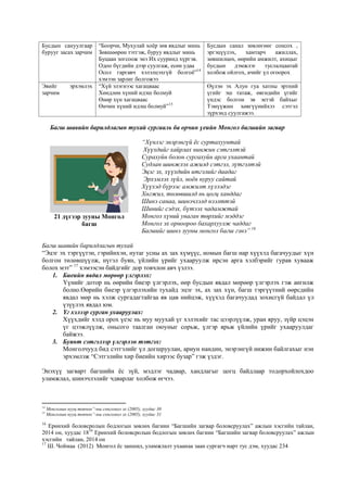 Бусдын сануулгаар
бурууг засах зарчим
“Боорчи, Мухулай хоёр зөв явдлыг минь
Зөвшөөрөн тэтгэж, буруу явдлыг минь
Буцаан зогсоож энэ Их сууринд хүргэв.
Одоо бүгдийн дээр суулгаж, есөн удаа
Осол гаргавч хэлэлцэхгүй болгоё”14
хэмээн зарлиг болгожээ
Бусдын санал зөвлөгөөг сонсох ,
эргэцүүлэх, хамтарч ажиллах,
зөвшилцөх, өөрийн амжилт, ахицыг
бусдын дэмжлэг туслалцаатай
холбож ойлгох, ачийг үл огоорох
Эвийг эрхэмлэх
зарчим
“Хүй элэгнээс хагацваас
Хөндлөн хүний идэш болмуй
Өнөр хүн хагацваас
Өнчин хүний идэш болмуй”15
Өүлэн эх Алун гуа хатны эртний
үгийг эш татаж, өвгөдийн үгийг
үндэс болгон эв эетэй байхыг
Тэмүүжин хөвгүүнийхээ сэтгэл
зүрхэнд суулгажээ.
Багш шавийн барилдлагын тухай сургааль ба орчин үеийн Монгол багшийн загвар
“Хүнлэг энэрэнгүй ёс суртахуунтай
Хүүхдийг хайрлах нинжин сэтгэлтэй
Сурахуйн болон сургахуйн арга ухаантай
Судлан шинжлэх ажилд сэтгэл, зүтгэлтэй
Эцэг эх, хүүхдийн итгэлийг даадаг
Эрхэмлэх зүйл, ноён нуруу сайтай
Хүүхэд бүрээс амжилт хүлээдэг
Хөгжил, төлөвшилд нь цогц ханддаг
Шинэ санаа, шинэчлэлд нээлттэй
Шинийг сэдэх, бүтээх чадамжтай
Монгол хүний унаган төрхийг мэддэг
Монгол эх орноороо бахархуулж чаддаг
Багшийг шинэ зууны монгол багш гэнэ” 16
Багш шавийн барилдлагын тухай
“Эцэг эх тэргүүтэн, гэрийнхэн, нутаг усны ах зах хүмүүс, номын багш нар хүүхэд багачуудыг хүн
болгон төлөвшүүлж, нүгэл буян, үйлийн үрийг ухааруулж ирсэн арга хэлбэрийг гурав хувааж
болох мэт” 17
хэмээсэн байдгийг дор товчлон авч үзлээ.
1. Биеийн явдал мөрөөр үлгэрлэх:
Үүнийг дотор нь өөрийн биеэр үлгэрлэх, өөр бусдын явдал мөрөөр үлгэрлэх гэж ангилж
болно.Өөрийн биеэр үлгэрлэхийн тухайд эцэг эх, ах зах хүн, багш тэргүүтний өөрсдийн
явдал мөр нь хэлж сургадагтайгаа яв цав нийцэж, хүүхэд багачуудад зохисгүй байдал үл
үзүүлэх явдал юм.
2. Үг хэлээр сурган ухааруулах:
Хүүхдийг хэлд орох үеэс нь муу муухай үг хэлэхийг тас цээрлүүлж, уран яруу, зүйр цэцэн
үг цээжлүүлж, оньсого таалган оюуныг сорьж, үлгэр ярьж үйлийн үрийг ухааруулдаг
байжээ.
3. Буянт сэтгэлээр үлгэрлэн тэтгэх:
Монголчууд бид сэтгэлийг үл догшруулан, ариун нандин, энэрэнгүй нижин байлгахыг нэн
эрхэмлэж “Сэтгэлийн хир биеийн хирээс бузар” гэж үздэг.
Энэхүү загварт багшийн ёс зүй, мэдлэг чадвар, хандлагыг цогц байдлаар тодорхойлохдоо
уламжлал, шинэчлэлийг чдварлаг холбож өгчээ.
14
Монголын нууц товчоо”-ны сонгомол эх (2005), хуудас 30
15
Монголын нууц товчоо”-ны сонгомол эх (2005), хуудас 31
16
Ерөнхий боловсролын бодлогын зөвлөх багиин “Багшийн загвар боловсруулах” ажлын хэсгийн тайлан,
2014 он, хуудас 1816
Ерөнхий боловсролын бодлогын зөвлөх багиин “Багшийн загвар боловсруулах” ажлын
хэсгийн тайлан, 2014 он
17
Ш. Чоймаа (2012) Монгол ёс заншил, уламжлалт ухаанаа заан сургагч нарт тус дэм, хуудас 234
21 дүгээр зууны Монгол
багш
 