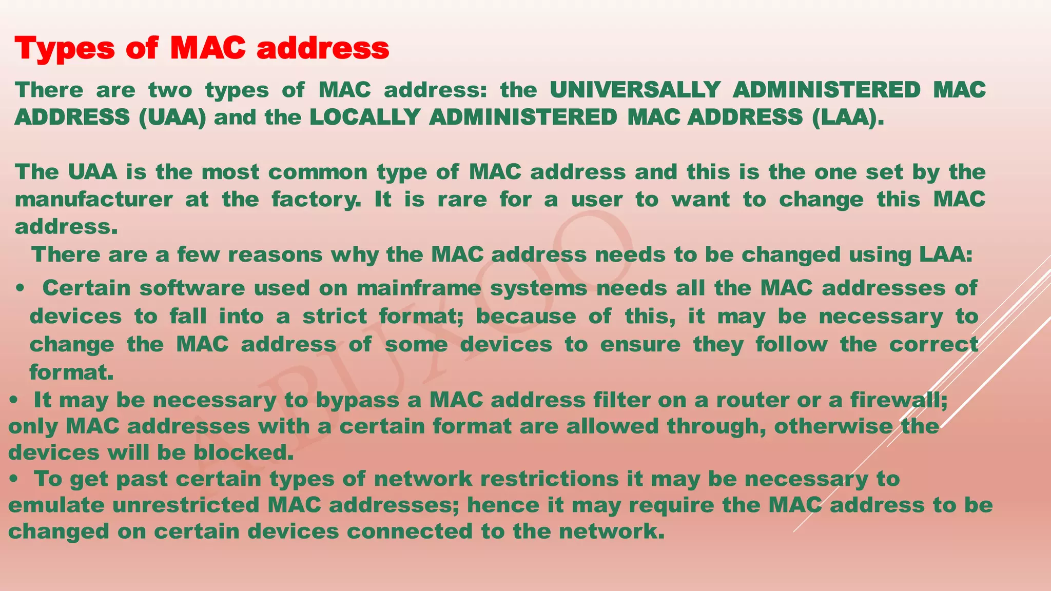 Types of MAC address
There are two types of MAC address: the UNIVERSALLY ADMINISTERED MAC
ADDRESS (UAA) and the LOCALLY ADMINISTERED MAC ADDRESS (LAA).
The UAA is the most common type of MAC address and this is the one set by the
manufacturer at the factory. It is rare for a user to want to change this MAC
address.
There are a few reasons why the MAC address needs to be changed using LAA:
• Certain software used on mainframe systems needs all the MAC addresses of
devices to fall into a strict format; because of this, it may be necessary to
change the MAC address of some devices to ensure they follow the correct
format.
• It may be necessary to bypass a MAC address filter on a router or a firewall;
only MAC addresses with a certain format are allowed through, otherwise the
devices will be blocked.
• To get past certain types of network restrictions it may be necessary to
emulate unrestricted MAC addresses; hence it may require the MAC address to be
changed on certain devices connected to the network.
 