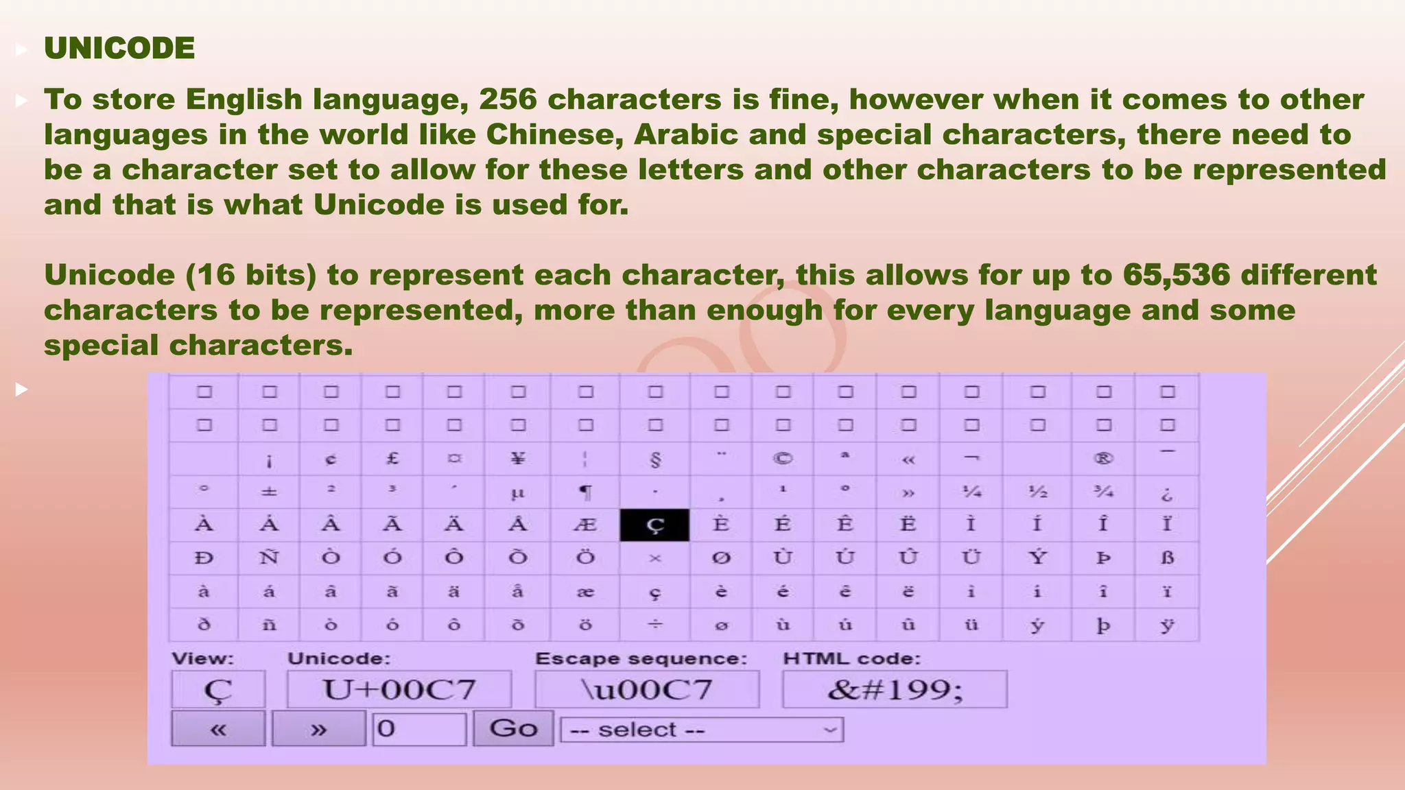  UNICODE
 To store English language, 256 characters is fine, however when it comes to other
languages in the world like Chinese, Arabic and special characters, there need to
be a character set to allow for these letters and other characters to be represented
and that is what Unicode is used for.
Unicode (16 bits) to represent each character, this allows for up to 65,536 different
characters to be represented, more than enough for every language and some
special characters.

 