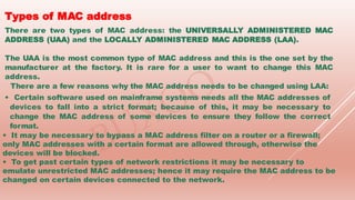 Types of MAC address
There are two types of MAC address: the UNIVERSALLY ADMINISTERED MAC
ADDRESS (UAA) and the LOCALLY ADMINISTERED MAC ADDRESS (LAA).
The UAA is the most common type of MAC address and this is the one set by the
manufacturer at the factory. It is rare for a user to want to change this MAC
address.
There are a few reasons why the MAC address needs to be changed using LAA:
• Certain software used on mainframe systems needs all the MAC addresses of
devices to fall into a strict format; because of this, it may be necessary to
change the MAC address of some devices to ensure they follow the correct
format.
• It may be necessary to bypass a MAC address filter on a router or a firewall;
only MAC addresses with a certain format are allowed through, otherwise the
devices will be blocked.
• To get past certain types of network restrictions it may be necessary to
emulate unrestricted MAC addresses; hence it may require the MAC address to be
changed on certain devices connected to the network.
 