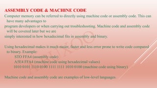 ASSEMBLY CODE & MACHINE CODE
Computer memory can be referred to directly using machine code or assembly code. This can
have many advantages to
program developers or when carrying out troubleshooting. Machine code and assembly code
will be covered later but we are
simply interested in how hexadecimal fits in assembly and binary.
Using hexadecimal makes it much easier, faster and less error prone to write code compared
to binary. Example:
STO FFA4 (assembly code)
A5E4 FFA4 (machine code using hexadecimal values)
1010 0101 1110 0100 1111 1111 1010 0100 (machine code using binary)
Machine code and assembly code are examples of low-level languages.
 