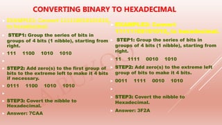  EXAMPLE1: Convert 1111100101010102
to hexadecimal.
 STEP1: Group the series of bits in
groups of 4 bits (1 nibble), starting from
right.
 111 1100 1010 1010

 STEP2: Add zero(s) to the first group of
bits to the extreme left to make it 4 bits
if necessary.
 0111 1100 1010 1010

 STEP3: Covert the nibble to
Hexadecimal.
 Answer: 7CAA
CONVERTING BINARY TO HEXADECIMAL
 EXAMPLE2: Convert
111111001010102 to hexadecimal.
 STEP1: Group the series of bits in
groups of 4 bits (1 nibble), starting from
right.
 11 1111 0010 1010
 STEP2: Add zero(s) to the extreme left
group of bits to make it 4 bits.
 0011 1111 0010 1010

 STEP3: Covert the nibble to
Hexadecimal.
 Answer: 3F2A
 