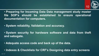10
• Preparing for Incoming Data Data management study master
file SOP’s should be established to ensure operational
documentation for computers.
• System reliability, Validation and accuracy.
• System security for hardware software and data from theft
and sabogate.
• Adequate access code and back up of the data.
• Indexes & Checklists for CRF’s Designing data entry screens
 