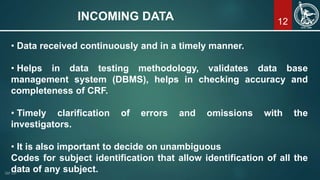 12INCOMING DATA
• Data received continuously and in a timely manner.
• Helps in data testing methodology, validates data base
management system (DBMS), helps in checking accuracy and
completeness of CRF.
• Timely clarification of errors and omissions with the
investigators.
• It is also important to decide on unambiguous
Codes for subject identification that allow identification of all the
data of any subject.
 