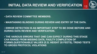 13INITIAL DATA REVIEW AND VERIFICATION
• DATA REVIEW COMMITTEE MEMBERS.
• MAINTAINING BLINDING DURING REVIEW AND ENTRY OF THE DATA.
• ERROR DETECTION IS AN IMPORTANT STEP TO BE DONE BEFORE AND
DURING DATA REVIEW AND VERIFICATION.
• THE VARIOUS ERRORS THAT ONE CAN EXPECT DURING THIS STAGE
CAN RANGE FROM MISSING DATA, FAULTY COMPLETION OF
FORMS,QUESTIONABLE VALUES (E.G. HEIGHT 20 FEETS), TREND TESTS
TO GROSS PROTOCOL VIOLATIONS
 