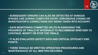 14
• SUBSEQUENT ERRORS CAN ALSO BE DETECTED AT VARIOUS
STAGES LIKE DURING COMPUTER ENTRY, ERRONEOUS CODING OR
INVESTIGATOR’S CORRECTIONS NOT BEING TAKEN INTO ACCOUNT.
• DATA MONITORING COMMITTEE HELPS IN ASSESSING THE
PROGRESS OF TRIALS AT INTERVALS TO RECOMMEND WHETHER TO
CONTINUE, MODIFY OR STOP THE TRIALS.
• IT ALSO EVALUATES SAFETY DATA AND CRITICAL EFFICIACY END
POINTS.
• THERE SHOULD BE WRITTEN OPERATION PROCEDURES AND
MAINTENANACE OF ALL MEETING RECORDS
 