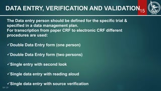 15DATA ENTRY, VERIFICATION AND VALIDATION
The Data entry person should be defined for the specific trial &
specified in a data management plan.
For transcription from paper CRF to electronic CRF different
procedures are used:
Double Data Entry form (one person)
Double Data Entry form (two persons)
Single entry with second look
Single data entry with reading aloud
Single data entry with source verification
 