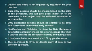  Double data entry is not required by regulation by good
practice.
 Data entry process should be chosen based on the skills
of the personnel, this will give good impact on to the
resources in the project and the reflected evaluation of
key variables.
 Only authorized persons should be entitled to do entry
and corrections on the data entry screens.
 Verification and Validation is done by Data Reviewers,
automated computer checks (an error message like when
a value is outside the acceptable norms) and during audit
 It has been that errors in entry is 1 % by good operator.
 This Decreases to 0.1% by double entry of data by two
different operators.
16
 