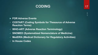CODING
 FOR Adverse Events
 COSTART (Coding Symbols for Thesaurus of Adverse
Reaction Terms)
 WHO-ART (Adverse Reaction Terminology)
 SNOMED (Systematized Nomenclature of Medicine)
 MedDRA (Medical Dictionary for Regulatory Activities)
 In House Codes
17
 