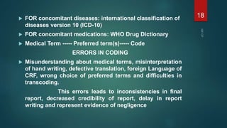  FOR concomitant diseases: international classification of
diseases version 10 (ICD-10)
 FOR concomitant medications: WHO Drug Dictionary
 Medical Term ----- Preferred term(s)----- Code
ERRORS IN CODING
 Misunderstanding about medical terms, misinterpretation
of hand writing, defective translation, foreign Language of
CRF, wrong choice of preferred terms and difficulties in
transcoding.
This errors leads to inconsistencies in final
report, decreased credibility of report, delay in report
writing and represent evidence of negligence
18
 