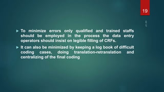  To minimize errors only qualified and trained staffs
should be employed in the process the data entry
operators should insist on legible filling of CRFs.
 It can also be minimized by keeping a log book of difficult
coding cases, doing translation-retranslation and
centralizing of the final coding
19
 