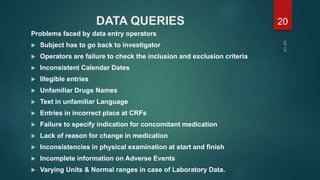 DATA QUERIES
Problems faced by data entry operators
 Subject has to go back to investigator
 Operators are failure to check the inclusion and exclusion criteria
 Inconsistent Calendar Dates
 Illegible entries
 Unfamiliar Drugs Names
 Text in unfamiliar Language
 Entries in incorrect place at CRFs
 Failure to specify indication for concomitant medication
 Lack of reason for change in medication
 Inconsistencies in physical examination at start and finish
 Incomplete information on Adverse Events
 Varying Units & Normal ranges in case of Laboratory Data.
20
 