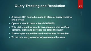 Query Tracking and Resolution
 A proper SOP has to be made in place of query tracking
and solving
 Operator should draw a list of QUERIES
 This List should be sent to investigators who verifies,
corrects, signs and corrects the dates the query
 Three copies should be send to the same format then
 To the data entry operator who operates the same
21
 
