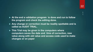  At the end a validation program is done and run to follow
the program and check the editing done.
 Any change or correction must be readily spottable and is
called as AUDIT TRIAL.
 This Trial may be given in the computers where
computers saves the date and time of correction, new
value along with old value and access code used to make
changes or on paper
22
 