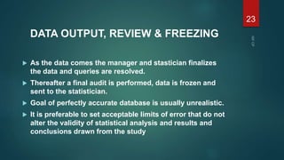 DATA OUTPUT, REVIEW & FREEZING
 As the data comes the manager and stastician finalizes
the data and queries are resolved.
 Thereafter a final audit is performed, data is frozen and
sent to the statistician.
 Goal of perfectly accurate database is usually unrealistic.
 It is preferable to set acceptable limits of error that do not
alter the validity of statistical analysis and results and
conclusions drawn from the study
23
 