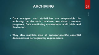 ARCHIVING
 Data mangers and statistician are responsible for
archiving the electronic database, associated computer
programs, Data monitoring conventions, audit trials and
final report.
 They also maintain also all sponsor-specific essential
documents as per regulatory requirements.
24
 