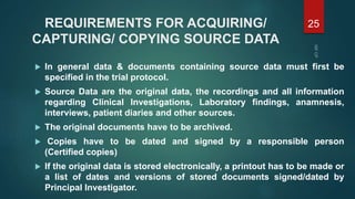 REQUIREMENTS FOR ACQUIRING/
CAPTURING/ COPYING SOURCE DATA
 In general data & documents containing source data must first be
specified in the trial protocol.
 Source Data are the original data, the recordings and all information
regarding Clinical Investigations, Laboratory findings, anamnesis,
interviews, patient diaries and other sources.
 The original documents have to be archived.
 Copies have to be dated and signed by a responsible person
(Certified copies)
 If the original data is stored electronically, a printout has to be made or
a list of dates and versions of stored documents signed/dated by
Principal Investigator.
25
 