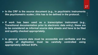  In the CRF is the source document (e.g., in psychiatric instruments
like psychometric scales ) this has to be defined in the protocol.
 If work has been used as a transcription instrument (e.g.,
Transitional documentation prior to electronic data entry), these are
to be considered as informal source data sheets and have to be filed
and quality checked appropriately.
 In general, source data must be accessible and verifiable and the
quality of digitization must be carefully controlled using
appropriately defined SOPs.
27
 