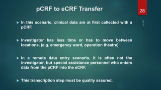 pCRF to eCRF Transfer
 In this scenario, clinical data are at first collected with a
pCRF.
 Investigator has less time or has to move between
locations. (e.g. emergency ward, operation theatre)
 In a remote data entry scenario, it is often not the
investigator, but special assistance personnel who enters
data from the pCRF into the eCRF.
 This transcription step must be quality assured.
28
 