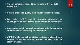  Type of personnel needed (i.e., for data entry, for data
review, etc.)
 Criteria chosen to qualify them must be clearly defined.
 For using eCRF, specific training programs for
investigators and assistance personnel must be included.
 Appropriate quality control steps have to be implemented
and double data entry may be performed.
 pCRF transfer as well as status (arrived, re-viewed, non-
correct, requested queries, correct, closed) must be
clearly tracked.
29
 