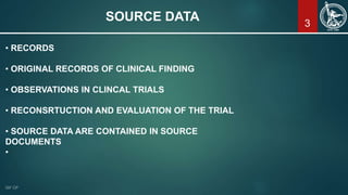 SOURCE DATA
• RECORDS
• ORIGINAL RECORDS OF CLINICAL FINDING
• OBSERVATIONS IN CLINCAL TRIALS
• RECONSRTUCTION AND EVALUATION OF THE TRIAL
• SOURCE DATA ARE CONTAINED IN SOURCE
DOCUMENTS
•
3
 
