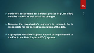  Personnel responsible for different phases of pCRF entry
must be tracked as well as all the changes.
 Because the investigator’s signature is required, he is
responsible for the correct transcription of the data.
 Appropriate workflow support should be implemented in
the Electronic Data Capture (EDC) system.
30
 