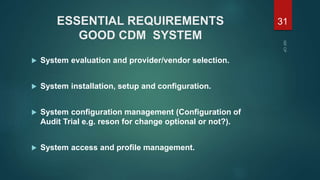 ESSENTIAL REQUIREMENTS
GOOD CDM SYSTEM
 System evaluation and provider/vendor selection.
 System installation, setup and configuration.
 System configuration management (Configuration of
Audit Trial e.g. reson for change optional or not?).
 System access and profile management.
31
 