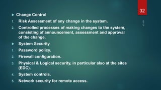  Change Control
1. Risk Assessment of any change in the system.
2. Controlled processes of making changes to the system,
consisting of announcement, assessment and approval
of the change.
 System Security
1. Password policy.
2. Firewall configuration.
3. Physical & Logical security, in particular also at the sites
(EDC).
4. System controls.
5. Network security for remote access.
32
 
