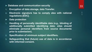  Database and communication security
1. Encryption of data storage, data Transfer.
2. Electronic signature has to comply also with national
regulations [EDC].
 Data protection
1. Handling of personally identifiable data (e.g., blinding of
additionally submitted identifying data; sites should
eliminate personal identifiers from source documents
prior to submission).
2. Specification of minimum subject identifiers.
3. Safeguarding that (future) use of data is in accordance
with informed consent.
33
 